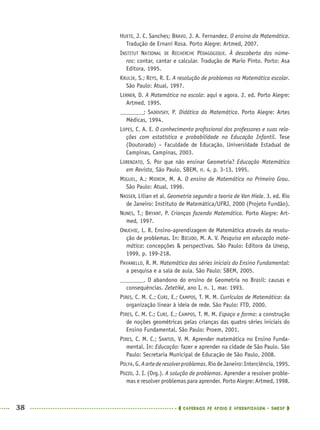 38 CADERNOS DE APOIO E APRENDIZAGEM · SMESP
HUETE, J. C. Sanches; BRAVO, J. A. Fernandez. O ensino da Matemática.
Tradução de Ernani Rosa. Porto Alegre: Artmed, 2007.
INSTITUT NATIONAL DE RECHERCHE PÉDAGOGIQUE. À descoberta dos núme-
ros: contar, cantar e calcular. Tradução de Mario Pinto. Porto: Asa
Editora, 1995.
KRULIK, S.; REYS, R. E. A resolução de problemas na Matemática escolar.
São Paulo: Atual, 1997.
LERNER, D. A Matemática na escola: aqui e agora. 2. ed. Porto Alegre:
Artmed, 1995.
; SADOVSKY, P. Didática da Matemática. Porto Alegre: Artes
Médicas, 1994.
LOPES, C. A. E. O conhecimento proﬁssional dos professores e suas rela-
ções com estatística e probabilidade na Educação Infantil. Tese
(Doutorado) – Faculdade de Educação, Universidade Estadual de
Campinas, Campinas, 2003.
LORENZATO, S. Por que não ensinar Geometria? Educação Matemática
em Revista, São Paulo, SBEM, n. 4, p. 3-13, 1995.
MIGUEL, A.; MIORIM, M. A. O ensino de Matemática no Primeiro Grau.
São Paulo: Atual, 1996.
NASSER, Lílian et al. Geometria segundo a teoria de Van Hiele. 3. ed. Rio
de Janeiro: Instituto de Matemática/UFRJ, 2000 (Projeto Fundão).
NUNES, T.; BRYANT, P. Crianças fazendo Matemática. Porto Alegre: Art-
med, 1997.
ONUCHIC, L. R. Ensino-aprendizagem de Matemática através da resolu-
ção de problemas. In: BICUDO, M. A. V. Pesquisa em educação mate-
mática: concepções & perspectivas. São Paulo: Editora da Unesp,
1999, p. 199-218.
PAVANELLO, R. M. Matemática das séries iniciais do Ensino Fundamental:
a pesquisa e a sala de aula. São Paulo: SBEM, 2005.
. O abandono do ensino de Geometria no Brasil: causas e
consequências. Zetetiké, ano I, n. 1, mar. 1993.
PIRES, C. M. C.; CURI, E.; CAMPOS, T. M. M. Currículos de Matemática: da
organização linear à ideia de rede. São Paulo: FTD, 2000.
PIRES, C. M. C.; CURI, E.; CAMPOS, T. M. M. Espaço e forma: a construção
de noções geométricas pelas crianças das quatro séries iniciais do
Ensino Fundamental. São Paulo: Proem, 2001.
PIRES, C. M. C.; SANTOS, V. M. Aprender matemática no Ensino Funda-
mental. In: Educação: fazer e aprender na cidade de São Paulo. São
Paulo: Secretaria Municipal de Educação de São Paulo, 2008.
POLYA,G.Aartederesolverproblemas.RiodeJaneiro:Interciência,1995.
POZZO, J. I. (Org.). A solução de problemas. Aprender a resolver proble-
mas e resolver problemas para aprender. Porto Alegre: Artmed, 1998.
MAT5ºANO–PROF.indd 38MAT5ºANO–PROF.indd 38 9/15/10 1:45 PM9/15/10 1:45 PM
 