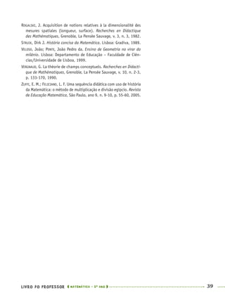 LIVRO DO PROFESSOR MATEMÁTICA · 5O
ANO 39
ROGALSKI, J. Acquisition de notions relatives à la dimensionalité des
mesures spatiales (longueur, surface). Recherches en Didactique
des Mathématiques, Grenoble, La Pensée Sauvage, v. 3, n. 3, 1982.
STRUIK, Dirk J. História concisa da Matemática. Lisboa: Gradiva, 1989.
VELOSO, João; PONTE, João Pedro da. Ensino de Geometria no virar do
milênio. Lisboa: Departamento de Educação – Faculdade de Ciên-
cias/Universidade de Lisboa, 1999.
VERGNAUD, G. La théorie de champs conceptuels. Recherches en Didacti-
que de Mathématiques, Grenoble, La Pensée Sauvage, v. 10, n. 2-3,
p. 133-170, 1990.
ZUFFI, E. M.; FELICIANO, L. F. Uma sequência didática com uso de história
da Matemática: o método de multiplicação e divisão egípcio. Revista
de Educação Matemática, São Paulo, ano 9, n. 9-10, p. 55-60, 2005.
MAT5ºANO–PROF.indd 39MAT5ºANO–PROF.indd 39 9/15/10 1:45 PM9/15/10 1:45 PM
 