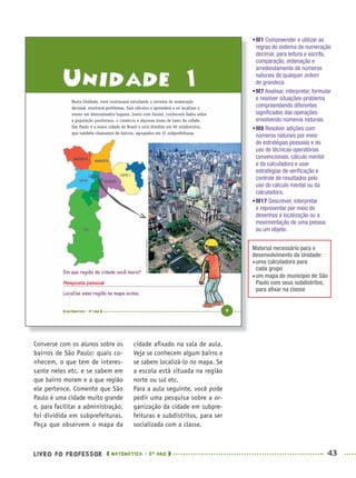 LIVRO DO PROFESSOR MATEMÁTICA · 5O
ANO 43
cidade aﬁxado na sala de aula.
Veja se conhecem algum bairro e
se sabem localizá-lo no mapa. Se
a escola está situada na região
norte ou sul etc.
Para a aula seguinte, você pode
pedir uma pesquisa sobre a or-
ganização da cidade em subpre-
feituras e subdistritos, para ser
socializada com a classe.
Converse com os alunos sobre os
bairros de São Paulo: quais co-
nhecem, o que tem de interes-
sante neles etc. e se sabem em
que bairro moram e a que região
ele pertence. Comente que São
Paulo é uma cidade muito grande
e, para facilitar a administração,
foi dividida em subprefeituras.
Peça que observem o mapa da
•M1 Compreender e utilizar as
regras do sistema de numeração
decimal, para leitura e escrita,
comparação, ordenação e
arredondamento de números
naturais de qualquer ordem
de grandeza.
•M7 Analisar, interpretar, formular
e resolver situações-problema
compreendendo diferentes
signiﬁcados das operações
envolvendo números naturais.
•M8 Resolver adições com
números naturais por meio
de estratégias pessoais e do
uso de técnicas operatórias
convencionais, cálculo mental
e da calculadora e usar
estratégias de veriﬁcação e
controle de resultados pelo
uso do cálculo mental ou da
calculadora.
•M17 Descrever, interpretar
e representar por meio de
desenhos a localização ou a
movimentação de uma pessoa
ou um objeto.
Material necessário para o
desenvolvimento da Unidade:
uma calculadora para
cada grupo
um mapa do município de São
Paulo com seus subdistritos,
para aﬁxar na classe
Resposta pessoal
MAT5ºANO–PROF.indd 43MAT5ºANO–PROF.indd 43 9/15/10 1:45 PM9/15/10 1:45 PM
 