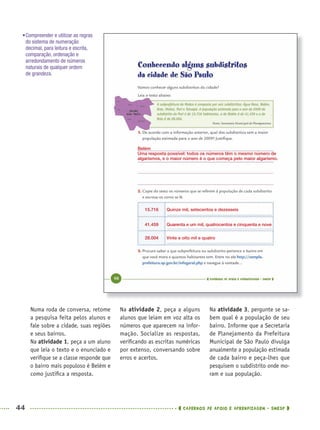 44 CADERNOS DE APOIO E APRENDIZAGEM · SMESP
Na atividade 2, peça a alguns
alunos que leiam em voz alta os
números que aparecem na infor-
mação. Socialize as respostas,
veriﬁcando as escritas numéricas
por extenso, conversando sobre
erros e acertos.
Na atividade 3, pergunte se sa-
bem qual é a população de seu
bairro. Informe que a Secretaria
de Planejamento da Prefeitura
Municipal de São Paulo divulga
anualmente a população estimada
de cada bairro e peça-lhes que
pesquisem o subdistrito onde mo-
ram e sua população.
Numa roda de conversa, retome
a pesquisa feita pelos alunos e
fale sobre a cidade, suas regiões
e seus bairros.
Na atividade 1, peça a um aluno
que leia o texto e o enunciado e
veriﬁque se a classe responde que
o bairro mais populoso é Belém e
como justiﬁca a resposta.
•Compreender e utilizar as regras
do sistema de numeração
decimal, para leitura e escrita,
comparação, ordenação e
arredondamento de números
naturais de qualquer ordem
de grandeza.
Belém
Uma resposta possível: todos os números têm o mesmo número de
algarismos, e o maior número é o que começa pelo maior algarismo.
Quinze mil, setecentos e dezesseis15.716
28.004
41.459
Vinte e oito mil e quatro
Quarenta e um mil, quatrocentos e cinquenta e nove
MAT5ºANO–PROF.indd 44MAT5ºANO–PROF.indd 44 9/15/10 1:45 PM9/15/10 1:45 PM
 