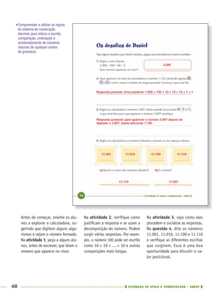 48 CADERNOS DE APOIO E APRENDIZAGEM · SMESP
Na atividade 2, veriﬁque como
justiﬁcam a resposta e se usam a
decomposição do número. Podem
surgir várias respostas. Por exem-
plo, o número 100 pode ser escrito
como 10 + 10 + ... + 10 e outras
composições mais longas.
Na atividade 3, veja como eles
procedem e socialize as respostas.
Na questão 4, dite os números
11.001, 11.010, 11.100 e 11.110
e veriﬁque as diferentes escritas
que surgirem. Essa é uma boa
oportunidade para discutir o va-
lor posicional.
Antes de começar, oriente os alu-
nos a explorar a calculadora, su-
gerindo que digitem alguns alga-
rismos e vejam o número formado.
Na atividade 1, peça a alguns alu-
nos, antes de escrever, que leiam o
número que aparece no visor.
•Compreender e utilizar as regras
do sistema de numeração
decimal, para leitura e escrita,
comparação, ordenação e
arredondamento de números
naturais de qualquer ordem
de grandeza.
3.585
Resposta pessoal. Uma possível: 1.000 + 100 + 10 + 10 + 10 + 1 + 1
Resposta possível: para aparecer o número 3.907 depois de
digitado o 2.807, basta adicionar 1.100.
11.001
11.110 11.001
11.010 11.100 11.110
MAT5ºANO–PROF.indd 48MAT5ºANO–PROF.indd 48 9/15/10 1:45 PM9/15/10 1:45 PM
 