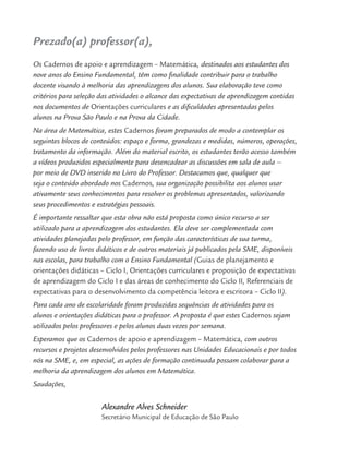 Prezado(a) professor(a),
Os Cadernos de apoio e aprendizagem – Matemática, destinados aos estudantes dos
nove anos do Ensino Fundamental, têm como ﬁnalidade contribuir para o trabalho
docente visando à melhoria das aprendizagens dos alunos. Sua elaboração teve como
critérios para seleção das atividades o alcance das expectativas de aprendizagem contidas
nos documentos de Orientações curriculares e as diﬁculdades apresentadas pelos
alunos na Prova São Paulo e na Prova da Cidade.
Na área de Matemática, estes Cadernos foram preparados de modo a contemplar os
seguintes blocos de conteúdos: espaço e forma, grandezas e medidas, números, operações,
tratamento da informação. Além do material escrito, os estudantes terão acesso também
a vídeos produzidos especialmente para desencadear as discussões em sala de aula –
por meio de DVD inserido no Livro do Professor. Destacamos que, qualquer que
seja o conteúdo abordado nos Cadernos, sua organização possibilita aos alunos usar
ativamente seus conhecimentos para resolver os problemas apresentados, valorizando
seus procedimentos e estratégias pessoais.
É importante ressaltar que esta obra não está proposta como único recurso a ser
utilizado para a aprendizagem dos estudantes. Ela deve ser complementada com
atividades planejadas pelo professor, em função das características de sua turma,
fazendo uso de livros didáticos e de outros materiais já publicados pela SME, disponíveis
nas escolas, para trabalho com o Ensino Fundamental (Guias de planejamento e
orientações didáticas – Ciclo I, Orientações curriculares e proposição de expectativas
de aprendizagem do Ciclo I e das áreas de conhecimento do Ciclo II, Referenciais de
expectativas para o desenvolvimento da competência leitora e escritora – Ciclo II).
Para cada ano de escolaridade foram produzidas sequências de atividades para os
alunos e orientações didáticas para o professor. A proposta é que estes Cadernos sejam
utilizados pelos professores e pelos alunos duas vezes por semana.
Esperamos que os Cadernos de apoio e aprendizagem – Matemática, com outros
recursos e projetos desenvolvidos pelos professores nas Unidades Educacionais e por todos
nós na SME, e, em especial, as ações de formação continuada possam colaborar para a
melhoria da aprendizagem dos alunos em Matemática.
Saudações,
Alexandre Alves Schneider
Secretário Municipal de Educação de São Paulo
MAT5ºANO–PROF.indd 5MAT5ºANO–PROF.indd 5 9/15/10 1:45 PM9/15/10 1:45 PM
 