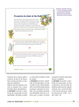 LIVRO DO PROFESSOR MATEMÁTICA · 5O
ANO 51
e o aluno deve encontrar o total
de canetas.
A atividade 2 envolve o signiﬁ-
cado de transformação, em que
o estado inicial é desconhecido,
sofre uma transformação positiva
(comprou) e apresenta um resul-
tado. Essa atividade apresenta
uma diﬁculdade maior que a an-
terior, pois, no geral, os alunos
se apoiam no primeiro termo para
resolver o problema.
A atividade 3 envolve o signi-
ﬁcado de comparação, em que
a expressão a mais do texto do
problema pode provocar alguma
confusão, pois, se havia 36 lápis
a mais do que precisava, então
ela precisava de 1.048 – 36, e
não 1.048 + 36.
Converse com os alunos sobre o
comércio da Rua 25 de Março.
Passe à leitura do texto e à reso-
lução dos problemas.
Observe como eles pensam e dis-
cuta as soluções com a classe.
Socialize alguns procedimentos.
A atividade 1 envolve o signi-
ficado de composição de duas
quantidades. São dadas as partes
•Analisar, interpretar, formular
e resolver situações-problema
compreendendo diferentes
signiﬁcados das operações
envolvendo números naturais.
5.580
280
1.012
MAT5ºANO–PROF.indd 51MAT5ºANO–PROF.indd 51 9/15/10 1:45 PM9/15/10 1:45 PM
 