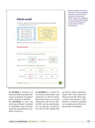 LIVRO DO PROFESSOR MATEMÁTICA · 5O
ANO 53
Na atividade 3, os alunos fa-
rão cálculos aproximados, para
auxiliá-los no cálculo mental.
Na primeira linha, se os alunos
adicionarem 150 com 50, obte-
rão 200, uma boa aproximação,
mas na segunda, se adiciona-
rem 300 com 200, obterão 500,
que não é a melhor estimativa,
porque 380 é mais próximo de
400 do que de 300. Nesse caso,
a melhor aproximação é 600.
Oriente-os a calcular o resultado
na calculadora para veriﬁcar se a
aproximação foi adequada.
Na atividade 1, observe se os
alunos percebem que podem adi-
cionar as parcelas em qualquer
ordem. Socialize as respostas.
Na atividade 2, peça aos
alunos que veriﬁquem o resultado
na calculadora. Faça o levanta-
mento dos procedimentos esco-
lhidos e discuta-os.
•Resolver adições com números
naturais por meio de estratégias
pessoais e do uso de técnicas
operatórias convencionais,
cálculo mental e da calculadora
e usar estratégias de veriﬁcação
e controle de resultados pelo
uso do cálculo mental ou
da calculadora.
126 135
Resposta pessoal
MAT5ºANO–PROF.indd 53MAT5ºANO–PROF.indd 53 9/15/10 1:45 PM9/15/10 1:45 PM
 