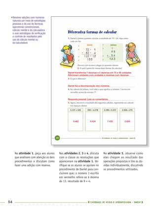 54 CADERNOS DE APOIO E APRENDIZAGEM · SMESP
Nas atividades 2, 3 e 4, discuta
com a classe as resoluções que
apareceram na atividade 1. Ve-
riﬁque se os alunos se apoiam no
procedimento de Daniel para con-
cluirem que: o número 1 escrito
em vermelho refere-se à dezena
do 13, resultado de 9 + 4.
Na atividade 5, observe como
eles chegam ao resultado das
operações propostas e tire as dú-
vidas individualmente, discutindo
os procedimentos utilizados.
Na atividade 1, peça aos alunos
que analisem com atenção os dois
procedimentos e discutam como
fazer uma adição com reserva.
•Resolver adições com números
naturais por meio de estratégias
pessoais e do uso de técnicas
operatórias convencionais,
cálculo mental e da calculadora
e usar estratégias de veriﬁcação
e controle de resultados pelo
uso do cálculo mental ou
da calculadora.
Resposta pessoal. Leia os comentários.
Daniel transforma 7 dezenas e 5 dezenas em 70 e 50 unidades.
Adicionam unidades com unidades e dezenas com dezenas.
Daniel fez a decomposição dos números.
3.462 4.434 7.435 2.624
MAT5ºANO–PROF.indd 54MAT5ºANO–PROF.indd 54 9/15/10 1:45 PM9/15/10 1:45 PM
 