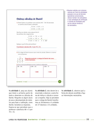 LIVRO DO PROFESSOR MATEMÁTICA · 5O
ANO 55
Na atividade 2, eles devem ler o
enunciado e observar a outra for-
ma de indicar o cálculo e conver-
sar a respeito. Veja se percebem
que o colega de Daniel transfor-
mou as 38 dezenas e 5 unidades
em 37 dezenas e 15 unidades.
Na atividade 3, observe qual a
forma de cálculo escolhida e faça
as intervenções necessárias.
Na atividade 1, peça aos alunos
que leiam a primeira parte do
texto e observem os cálculos de
Daniel. Pergunte se algum aluno
já usou a decomposição de núme-
ros para fazer a subtração, como
Daniel. Socialize as respostas.
Espera-se que percebam que o
professor substituiu 80 + 5 por
70 + 15.
•Resolver adições com números
naturais por meio de estratégias
pessoais e do uso de técnicas
operatórias convencionais,
cálculo mental e da calculadora
e usar estratégias de veriﬁcação
e controle de resultados pelo
uso do cálculo mental ou
da calculadora.
O professor calculou 80 + 5 por 70 + 15.
Resposta possível: o colega de Daniel não usou
a decomposição.
589 1.669 1.934
MAT5ºANO–PROF.indd 55MAT5ºANO–PROF.indd 55 9/15/10 1:45 PM9/15/10 1:45 PM
 