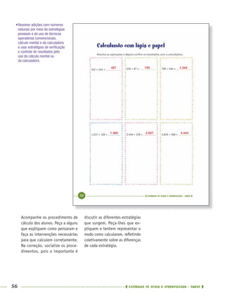 56 CADERNOS DE APOIO E APRENDIZAGEM · SMESP
discutir as diferentes estratégias
que surgem. Peça-lhes que ex-
pliquem e tentem representar o
modo como calcularam, reﬂetindo
coletivamente sobre as diferenças
de cada estratégia.
Acompanhe os procedimento de
cálculo dos alunos. Peça a alguns
que expliquem como pensaram e
faça as intervenções necessárias
para que calculem corretamente.
Na correção, socialize os proce-
dimentos, pois o importante é
•Resolver adições com números
naturais por meio de estratégias
pessoais e do uso de técnicas
operatórias convencionais,
cálculo mental e da calculadora
e usar estratégias de veriﬁcação
e controle de resultados pelo
uso do cálculo mental ou
da calculadora.
487
1.365
705
2.927
1.344
4.444
MAT5ºANO–PROF.indd 56MAT5ºANO–PROF.indd 56 9/15/10 1:45 PM9/15/10 1:45 PM
 