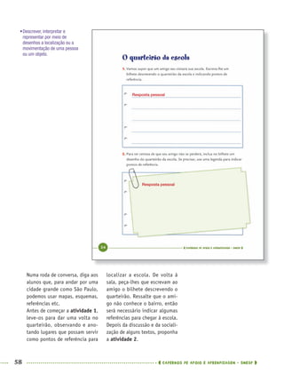 58 CADERNOS DE APOIO E APRENDIZAGEM · SMESP
localizar a escola. De volta à
sala, peça-lhes que escrevam ao
amigo o bilhete descrevendo o
quarteirão. Ressalte que o ami-
go não conhece o bairro, então
será necessário indicar algumas
referências para chegar à escola.
Depois da discussão e da sociali-
zação de alguns textos, proponha
a atividade 2.
Numa roda de conversa, diga aos
alunos que, para andar por uma
cidade grande como São Paulo,
podemos usar mapas, esquemas,
referências etc.
Antes de começar a atividade 1,
leve-os para dar uma volta no
quarteirão, observando e ano-
tando lugares que possam servir
como pontos de referência para
•Descrever, interpretar e
representar por meio de
desenhos a localização ou a
movimentação de uma pessoa
ou um objeto.
Resposta pessoal
Resposta pessoal
MAT5ºANO–PROF.indd 58MAT5ºANO–PROF.indd 58 9/15/10 1:45 PM9/15/10 1:45 PM
 