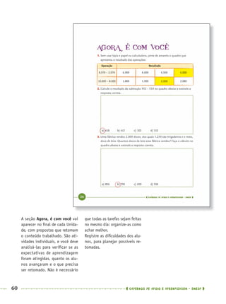 60 CADERNOS DE APOIO E APRENDIZAGEM · SMESP
que todas as tarefas sejam feitas
no mesmo dia: organize-as como
achar melhor.
Registre as diﬁculdades dos alu-
nos, para planejar possíveis re-
tomadas.
A seção Agora, é com você vai
aparecer no ﬁnal de cada Unida-
de, com propostas que retomam
o conteúdo trabalhado. São ati-
vidades individuais, e você deve
analisá-las para veriﬁcar se as
expectativas de aprendizagem
foram atingidas, quanto os alu-
nos avançaram e o que precisa
ser retomado. Não é necessário
MAT5ºANO–PROF.indd 60MAT5ºANO–PROF.indd 60 9/15/10 1:45 PM9/15/10 1:45 PM
 