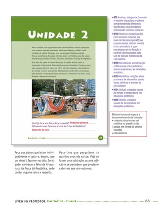 LIVRO DO PROFESSOR MATEMÁTICA · 5O
ANO 63
Peça-lhes que pesquisem há
quantos anos ela existe. Veja se
fazem uma subtração ou uma adi-
ção e se percebem que precisam
saber em que ano estamos.
Peça aos alunos que leiam indivi-
dualmente o texto e, depois, que
um deles o faça em voz alta. Se al-
guém conhecer a Feira de Artesa-
nato da Praça da República, pode
contar alguma coisa a respeito.
•M7 Analisar, interpretar, formular
e resolver situações-problema
compreendendo diferentes
signiﬁcados das operações
envolvendo números naturais.
•M10 Resolver multiplicações
com números naturais por
meio de técnicas operatórias
convencionais, cálculo mental
e da calculadora e usar
estratégias de veriﬁcação e
controle de resultados pelo
uso do cálculo mental ou da
calculadora.
•M18 Reconhecer semelhanças
e diferenças entre poliedros
(como os prismas, as pirâmides
e outros).
•M19 Identiﬁcar relações entre
o número de elementos como
faces, vértices e arestas de
um poliedro.
•M24 Utilizar unidades usuais
de tempo e temperatura em
situações-problema.
•M25 Utilizar unidades
usuais de temperatura em
situações-problema.
Material necessário para o
desenvolvimento da Unidade:
conjunto de prismas em
madeira ou papel cartão
caixas em forma de prisma
(sucata)
calculadoras
Resposta pessoal
Depende do ano.
MAT5ºANO–PROF.indd 63MAT5ºANO–PROF.indd 63 9/15/10 1:46 PM9/15/10 1:46 PM
 