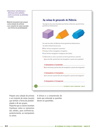 64 CADERNOS DE APOIO E APRENDIZAGEM · SMESP
A leitura e a compreensão do
texto que antecede as questões
devem ser garantidas.
Prepare uma coleção de prismas
e um conjunto de caixas (sucata)
que tenham a forma de paralele-
pípedo e dê aos grupos.
Proponha que os alunos levantem
hipóteses sobre os elementos
dos sólidos, para conﬁrmá-las,
posteriormente, ao manipularem
as caixas.
•Reconhecer semelhanças e
diferenças entre poliedros
(como os prismas, as pirâmides
e outros).
Material necessário (por grupo):
uma coleção de prismas
um conjunto de caixas (sucata)
com forma de paralelepípedo
4 retangulares e 2 quadradas
3 retangulares e 2 triangulares
6 retangulares e 2 hexagonais
MAT5ºANO–PROF.indd 64MAT5ºANO–PROF.indd 64 9/15/10 1:46 PM9/15/10 1:46 PM
 