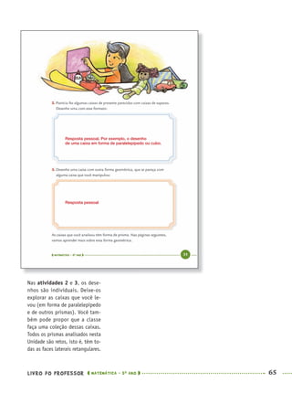 LIVRO DO PROFESSOR MATEMÁTICA · 5O
ANO 65
Nas atividades 2 e 3, os dese-
nhos são individuais. Deixe-os
explorar as caixas que você le-
vou (em forma de paralelepípedo
e de outros prismas). Você tam-
bém pode propor que a classe
faça uma coleção dessas caixas.
Todos os prismas analisados nesta
Unidade são retos, isto é, têm to-
das as faces laterais retangulares.
Resposta pessoal. Por exemplo, o desenho
de uma caixa em forma de paralelepípedo ou cubo.
Resposta pessoal
MAT5ºANO–PROF.indd 65MAT5ºANO–PROF.indd 65 9/15/10 1:46 PM9/15/10 1:46 PM
 