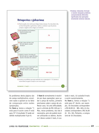 LIVRO DO PROFESSOR MATEMÁTICA · 5O
ANO 69
O item b normalmente é resolvi-
do por duas operações: para sa-
ber o preço de muitos, primeiro
precisamos saber o preço de um.
Nesse caso, há uma diﬁculdade,
que é a divisão de R$ 2,00 por 3.
Mas, nesse problema, ela não é
necessária, pois ele poderá resol-
ver utilizando os dobros. Assim:
se 3 doces custam 2 reais, 6 cus-
tarão 4 reais, 12 custarão 8 reais
e assim sucessivamente.
No item c, temos a relação “1
está para 6”. Assim, por exem-
plo, 10 chocolates correspondem
a R$ 60,00 (6 ∙ 10 = 60) e 6 cho-
colates correspondem a R$ 36,00
(6 ∙ 6 = 36). Portanto, a compra
será de 16 chocolates.
•Analisar, interpretar, formular
e resolver situações-problema
compreendendo diferentes
signiﬁcados das operações
envolvendo números naturais.
72
R$ 32,00
16
R$ 17,00
Os problemas desta página são
do campo multiplicativo, envol-
vem razão e apoiam-se na ideia
de comparação entre razões
(proporção).
No item a, temos a relação “1
está para 8 assim como 9 está
para 72”. O resultado 72 pode ser
obtido multiplicando 9 por 8.
MAT5ºANO–PROF.indd 69MAT5ºANO–PROF.indd 69 9/15/10 1:46 PM9/15/10 1:46 PM
 