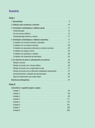 Sumário
Parte I
1. Apresentação . . . . . . . . . . . . . . . . . . . . . . . . . . . . . . . . . . . . . . . . . . . . . . . . . . . . . . . . . . . . . 9
2. Reﬂexão sobre problemas a enfrentar. . . . . . . . . . . . . . . . . . . . . . . . . . . . . . . . . . . . . . 10
3. Orientações metodológicas e didáticas gerais . . . . . . . . . . . . . . . . . . . . . . . . . . . . . . 11
Problematização . . . . . . . . . . . . . . . . . . . . . . . . . . . . . . . . . . . . . . . . . . . . . . . . . . . . . . . . . . 12
Uso de recursos didáticos. . . . . . . . . . . . . . . . . . . . . . . . . . . . . . . . . . . . . . . . . . . . . . . . . . 13
Contextualização histórica e cultural . . . . . . . . . . . . . . . . . . . . . . . . . . . . . . . . . . . . . . . . 17
4. Orientações metodológicas e didáticas especíﬁcas. . . . . . . . . . . . . . . . . . . . . . . . . . 17
O trabalho com números naturais e operações. . . . . . . . . . . . . . . . . . . . . . . . . . . . . . . 17
O trabalho com os números racionais . . . . . . . . . . . . . . . . . . . . . . . . . . . . . . . . . . . . . . . 20
O trabalho com operações envolvendo os números racionais . . . . . . . . . . . . . . . . . . 22
O trabalho com espaço e forma . . . . . . . . . . . . . . . . . . . . . . . . . . . . . . . . . . . . . . . . . . . . 24
O trabalho com grandezas e medidas . . . . . . . . . . . . . . . . . . . . . . . . . . . . . . . . . . . . . . . 26
O trabalho com tratamento da informação . . . . . . . . . . . . . . . . . . . . . . . . . . . . . . . . . . . 28
5. Os Cadernos de apoio e o planejamento do professor . . . . . . . . . . . . . . . . . . . . . . . 29
Planejar é preciso. . . . . . . . . . . . . . . . . . . . . . . . . . . . . . . . . . . . . . . . . . . . . . . . . . . . . . . . . 29
Planejar de acordo com o tempo didático. . . . . . . . . . . . . . . . . . . . . . . . . . . . . . . . . . . . 30
Planejar de acordo com a organização da sala . . . . . . . . . . . . . . . . . . . . . . . . . . . . . . . 31
Planejar de acordo com as diferentes modalidades organizativas. . . . . . . . . . . . . . . 31
Acompanhamento e avaliação das aprendizagens . . . . . . . . . . . . . . . . . . . . . . . . . . . . 32
Alguns procedimentos para coletar dados . . . . . . . . . . . . . . . . . . . . . . . . . . . . . . . . . . . 34
Referências bibliográﬁcas . . . . . . . . . . . . . . . . . . . . . . . . . . . . . . . . . . . . . . . . . . . . . . . . . . . 37
Parte II
Comentários e sugestões página a página
Unidade 1. . . . . . . . . . . . . . . . . . . . . . . . . . . . . . . . . . . . . . . . . . . . . . . . . . . . . . . . . . . . . . . . 43
Unidade 2. . . . . . . . . . . . . . . . . . . . . . . . . . . . . . . . . . . . . . . . . . . . . . . . . . . . . . . . . . . . . . . . 63
Unidade 3. . . . . . . . . . . . . . . . . . . . . . . . . . . . . . . . . . . . . . . . . . . . . . . . . . . . . . . . . . . . . . . . 85
Unidade 4. . . . . . . . . . . . . . . . . . . . . . . . . . . . . . . . . . . . . . . . . . . . . . . . . . . . . . . . . . . . . . . 111
Unidade 5. . . . . . . . . . . . . . . . . . . . . . . . . . . . . . . . . . . . . . . . . . . . . . . . . . . . . . . . . . . . . . . 137
Unidade 6. . . . . . . . . . . . . . . . . . . . . . . . . . . . . . . . . . . . . . . . . . . . . . . . . . . . . . . . . . . . . . . 161
Unidade 7. . . . . . . . . . . . . . . . . . . . . . . . . . . . . . . . . . . . . . . . . . . . . . . . . . . . . . . . . . . . . . . 183
Unidade 8. . . . . . . . . . . . . . . . . . . . . . . . . . . . . . . . . . . . . . . . . . . . . . . . . . . . . . . . . . . . . . . 205
MAT5ºANO–PROF.indd 7MAT5ºANO–PROF.indd 7 9/15/10 1:45 PM9/15/10 1:45 PM
 