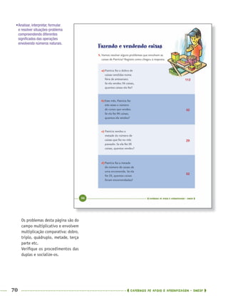 70 CADERNOS DE APOIO E APRENDIZAGEM · SMESP
Os problemas desta página são do
campo multiplicativo e envolvem
multiplicação comparativa: dobro,
triplo, quádruplo, metade, terça
parte etc.
Veriﬁque os procedimentos das
duplas e socialize-os.
•Analisar, interpretar, formular
e resolver situações-problema
compreendendo diferentes
signiﬁcados das operações
envolvendo números naturais.
112
32
29
52
MAT5ºANO–PROF.indd 70MAT5ºANO–PROF.indd 70 9/15/10 1:46 PM9/15/10 1:46 PM
 
