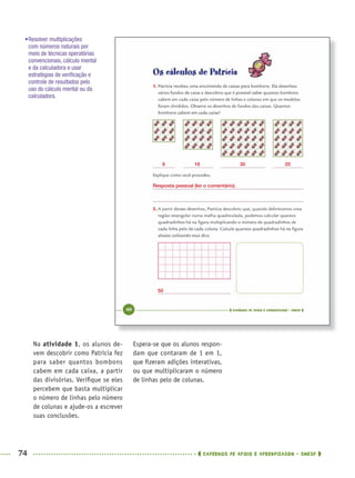 74 CADERNOS DE APOIO E APRENDIZAGEM · SMESP
Espera-se que os alunos respon-
dam que contaram de 1 em 1,
que ﬁzeram adições interativas,
ou que multiplicaram o número
de linhas pelo de colunas.
Na atividade 1, os alunos de-
vem descobrir como Patrícia fez
para saber quantos bombons
cabem em cada caixa, a partir
das divisórias. Veriﬁque se eles
percebem que basta multiplicar
o número de linhas pelo número
de colunas e ajude-os a escrever
suas conclusões.
•Resolver multiplicações
com números naturais por
meio de técnicas operatórias
convencionais, cálculo mental
e da calculadora e usar
estratégias de veriﬁcação e
controle de resultados pelo
uso do cálculo mental ou da
calculadora.
9 16 30 20
50
Resposta pessoal (ler o comentário).
MAT5ºANO–PROF.indd 74MAT5ºANO–PROF.indd 74 9/15/10 1:46 PM9/15/10 1:46 PM
 
