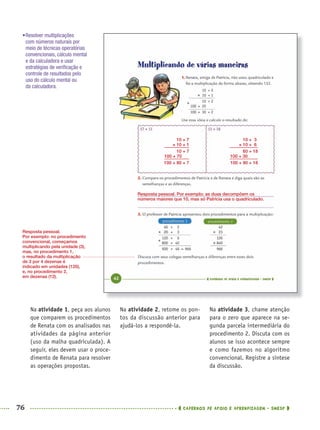 76 CADERNOS DE APOIO E APRENDIZAGEM · SMESP
Na atividade 2, retome os pon-
tos da discussão anterior para
ajudá-los a respondê-la.
Na atividade 3, chame atenção
para o zero que aparece na se-
gunda parcela intermediária do
procedimento 2. Discuta com os
alunos se isso acontece sempre
e como fazemos no algoritmo
convencional. Registre a síntese
da discussão.
Na atividade 1, peça aos alunos
que comparem os procedimentos
de Renata com os analisados nas
atividades da página anterior
(uso da malha quadriculada). A
seguir, eles devem usar o proce-
dimento de Renata para resolver
as operações propostas.
•Resolver multiplicações
com números naturais por
meio de técnicas operatórias
convencionais, cálculo mental
e da calculadora e usar
estratégias de veriﬁcação e
controle de resultados pelo
uso do cálculo mental ou
da calculadora.
Resposta pessoal. Por exemplo: as duas decompõem os
números maiores que 10, mas só Patrícia usa o quadriculado.
Resposta pessoal.
Por exemplo: no procedimento
convencional, começamos
multiplicando pela unidade (3),
mas, no procedimento 1,
o resultado da multiplicação
de 3 por 4 dezenas é
indicado em unidades (120),
e, no procedimento 2,
em dezenas (12).
10 + 7
× 10 + 1
10 + 7
100 + 70
100 + 80 + 7
10 + 3
× 10 + 6
60 + 18
100 + 30
100 + 90 + 18
MAT5ºANO–PROF.indd 76MAT5ºANO–PROF.indd 76 9/15/10 1:46 PM9/15/10 1:46 PM
 