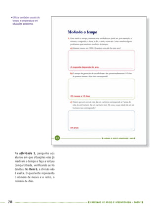 78 CADERNOS DE APOIO E APRENDIZAGEM · SMESP
Na atividade 1, pergunte aos
alunos em que situações eles já
mediram o tempo e faça a leitura
compartilhada, veriﬁcando se há
dúvidas. No item b, a divisão não
é exata. O quociente representa
o número de meses e o resto, o
número de dias.
•Utilizar unidades usuais de
tempo e temperatura em
situações-problema.
A resposta depende do ano.
20 meses e 10 dias
84 anos
MAT5ºANO–PROF.indd 78MAT5ºANO–PROF.indd 78 9/15/10 1:46 PM9/15/10 1:46 PM
 