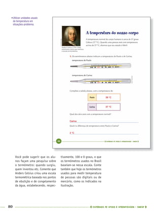 80 CADERNOS DE APOIO E APRENDIZAGEM · SMESP
tivamente, 100 e 0 graus, e que
os termômetros usados no Brasil
baseiam-se nessa escala. Conte
também que hoje os termômetros
usados para medir temperatura
de pessoas são digitais ou de
mercúrio, como os indicados na
ilustração.
Você pode sugerir que os alu-
nos façam uma pesquisa sobre
o termômetro: quando surgiu,
quem inventou etc. Comente que
Anders Celsius criou uma escala
termométrica baseada nos pontos
de ebulição e de congelamento
da água, estabelecendo, respec-
•Utilizar unidades usuais
de temperatura em
situações-problema.
39 °C
Carina
2 °C
37 °C
MAT5ºANO–PROF.indd 80MAT5ºANO–PROF.indd 80 9/15/10 1:46 PM9/15/10 1:46 PM
 