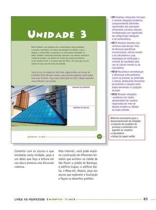 LIVRO DO PROFESSOR MATEMÁTICA · 5O
ANO 85
Pela internet, você pode explo-
rar construções de diferentes for-
matos que existem na cidade de
São Paulo: o prédio do Banespa,
o edifício Copan, o edifício Itá-
lia, o Masp etc. Depois, peça aos
alunos que explorem a ilustração
e façam os desenhos pedidos.
Comente com os alunos o que
estudarão nesta Unidade, peça a
um deles que faça a leitura em
voz alta e promova uma discussão
coletiva.
•M7 Analisar, interpretar, formular
e resolver situações-problema,
compreendendo diferentes
signiﬁcados das operações
envolvendo números naturais
(multiplicação com signiﬁcado
de conﬁguração retangular
e de combinatória).
•M11 Resolver divisões com
números naturais por meio
de técnicas operatórias
convencionais, cálculo mental
e da calculadora e usar
estratégias de veriﬁcação e
controle de resultados pelo
uso do cálculo mental ou da
calculadora.
•M18 Reconhecer semelhanças
e diferenças entre poliedros
(como os prismas, as pirâmides
e outros), destacando elementos
da pirâmide e relações entre
esses elementos e o polígono
da base.
•M32 Resolver situações-
-problema com dados
apresentados de maneira
organizada por meio de
tabelas simples ou tabelas
de dupla entrada.
Material necessário para o
desenvolvimento da Unidade:
conjunto de modelos de
prismas e pirâmides em
papelão ou madeira
calculadora
folhas de papel sulﬁte
MAT5ºANO–PROF.indd 85MAT5ºANO–PROF.indd 85 9/15/10 1:46 PM9/15/10 1:46 PM
 