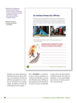 86 CADERNOS DE APOIO E APRENDIZAGEM · SMESP
Para a atividade 1, é importan-
te que os alunos manipulem um
conjunto de pirâmides e prismas
com diferentes bases. Veriﬁque se
eles percebem que há duas bases
no prisma e uma só na pirâmide,
ou que a forma das faces laterais
é diferente nesses dois tipos de
poliedros. É uma oportunidade
para retomar os termos geomé-
tricos convencionais.
Veriﬁque se os alunos observam as
diferentes formas de alguns edifí-
cios, se já repararam em fotos de
edifícios que aparecem em revis-
tas ou na internet e se, quando
viajam, percebem as formas das
construções de outros lugares.
•Reconhecer semelhanças e
diferenças entre poliedros
(como os prismas, as pirâmides
e outros), destacando elementos
da pirâmide e relações
entre esses elementos e
o polígono da base.
Material necessário:
conjunto de prismas
e pirâmides
Resposta possível: a primeira tem as faces
laterais em forma de triângulo, a segunda,
em forma de retângulo e duas bases etc.
MAT5ºANO–PROF.indd 86MAT5ºANO–PROF.indd 86 9/15/10 1:46 PM9/15/10 1:46 PM
 