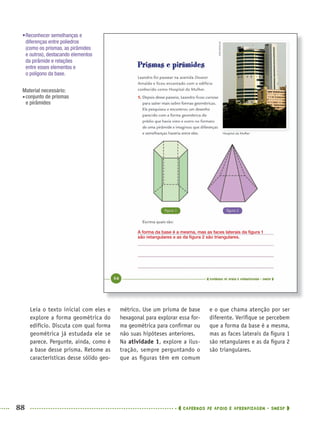 88 CADERNOS DE APOIO E APRENDIZAGEM · SMESP
métrico. Use um prisma de base
hexagonal para explorar essa for-
ma geométrica para conﬁrmar ou
não suas hipóteses anteriores.
Na atividade 1, explore a ilus-
tração, sempre perguntando o
que as ﬁguras têm em comum
e o que chama atenção por ser
diferente. Veriﬁque se percebem
que a forma da base é a mesma,
mas as faces laterais da ﬁgura 1
são retangulares e as da ﬁgura 2
são triangulares.
Leia o texto inicial com eles e
explore a forma geométrica do
edifício. Discuta com qual forma
geométrica já estudada ele se
parece. Pergunte, ainda, como é
a base desse prisma. Retome as
características desse sólido geo-
•Reconhecer semelhanças e
diferenças entre poliedros
(como os prismas, as pirâmides
e outros), destacando elementos
da pirâmide e relações
entre esses elementos e
o polígono da base.
Material necessário:
conjunto de prismas
e pirâmides
A forma da base é a mesma, mas as faces laterais da ﬁgura 1
são retangulares e as da ﬁgura 2 são triangulares.
MAT5ºANO–PROF.indd 88MAT5ºANO–PROF.indd 88 9/15/10 1:46 PM9/15/10 1:46 PM
 