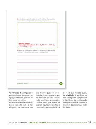 LIVRO DO PROFESSOR MATEMÁTICA · 5O
ANO 95
sala de vídeo que pode ser re-
tangular. Espera-se que os alu-
nos concluam por uma conﬁgu-
ração semelhante a um quadro.
Discuta ainda que, apesar de
surgirem algumas representações
comutáveis, por exemplo 12 × 4
e 4 × 12, elas não são iguais.
Na atividade 3, verifique se
eles conseguiram compreender
o significado da configuração
retangular quando elaboraram o
enunciado do problema, a partir
dos dados.
Na atividade 2, veriﬁque se os
alunos realmente fazem uma con-
ﬁguração retangular, pois eles po-
dem pensar em outras.
Socialize as diferentes represen-
tações e discuta qual é a mais
adequada, tratando-se de uma
Resposta pessoal.
Algumas possibilidades: 6 × 8, 2 × 24, 12 × 4, 8 × 6, 24 × 2,
4 × 12, 16 × 3, 3 × 16.
MAT5ºANO–PROF.indd 95MAT5ºANO–PROF.indd 95 9/15/10 1:46 PM9/15/10 1:46 PM
 