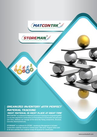 MATMATCONCONTRKTRK
storestoremanman
www.eurekadsoft.com
®
MATCONTRK is a software for Material Control and Tracking from Engineering MTO
( or any item required for construction) to Procurement to Construction site store and
vice versa. Software can manage all the items like Piping components, Structure,
Concrete, Electrical items etc.
®
STOREMAN is a software for STORE / warehouse Management of all plant
construction materials received in Central store / Site store. Program takes care
of all store activities from material receipt till issuance for construction.
ORGANIZED INVENTORY WITH PERFECT
MATERIAL TRACKING
“RIGHT MATERIAL IN RIGHT PLACE AT RIGHT TIME”
 