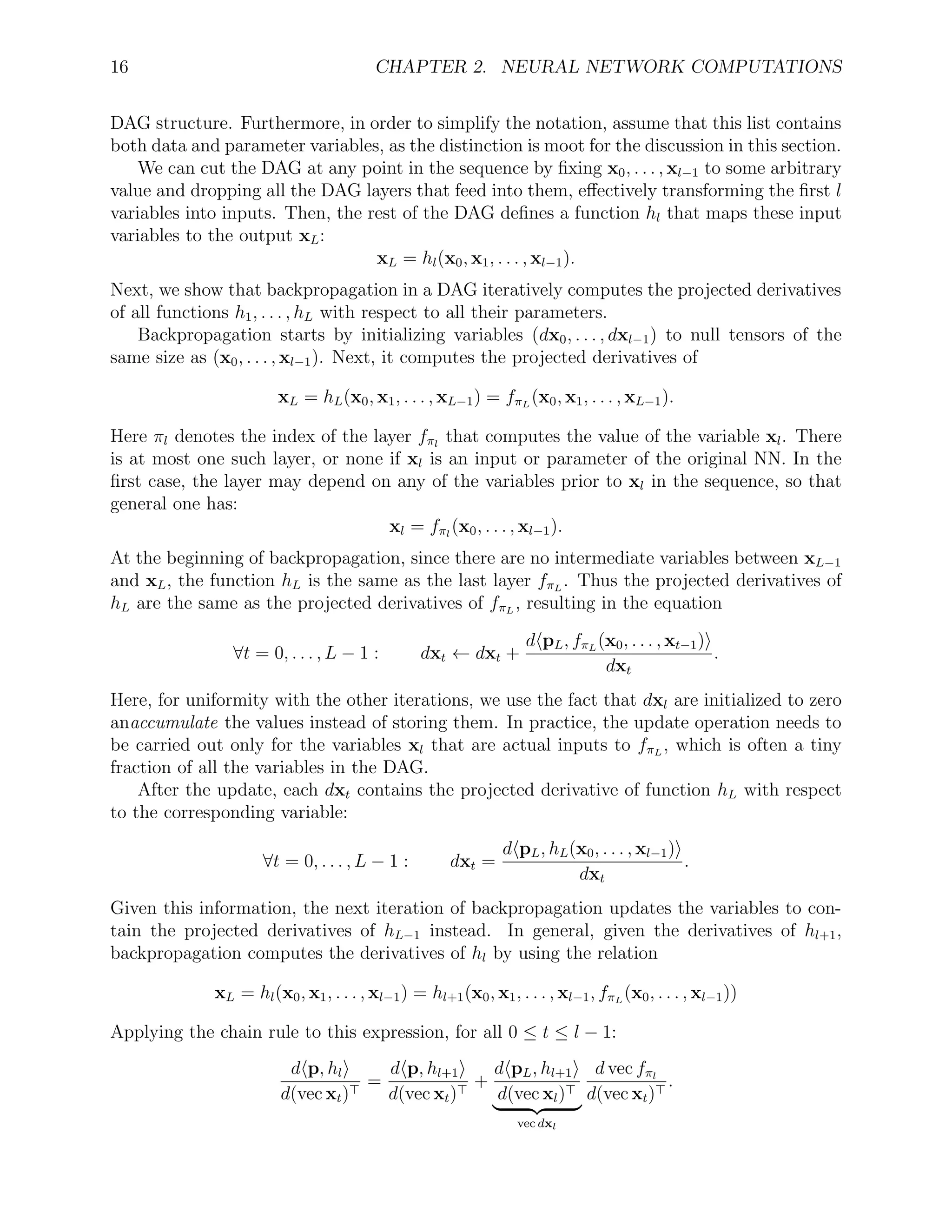 16 CHAPTER 2. NEURAL NETWORK COMPUTATIONS
DAG structure. Furthermore, in order to simplify the notation, assume that this list contains
both data and parameter variables, as the distinction is moot for the discussion in this section.
We can cut the DAG at any point in the sequence by ﬁxing x0, . . . , xl−1 to some arbitrary
value and dropping all the DAG layers that feed into them, eﬀectively transforming the ﬁrst l
variables into inputs. Then, the rest of the DAG deﬁnes a function hl that maps these input
variables to the output xL:
xL = hl(x0, x1, . . . , xl−1).
Next, we show that backpropagation in a DAG iteratively computes the projected derivatives
of all functions h1, . . . , hL with respect to all their parameters.
Backpropagation starts by initializing variables (dx0, . . . , dxl−1) to null tensors of the
same size as (x0, . . . , xl−1). Next, it computes the projected derivatives of
xL = hL(x0, x1, . . . , xL−1) = fπL
(x0, x1, . . . , xL−1).
Here πl denotes the index of the layer fπl
that computes the value of the variable xl. There
is at most one such layer, or none if xl is an input or parameter of the original NN. In the
ﬁrst case, the layer may depend on any of the variables prior to xl in the sequence, so that
general one has:
xl = fπl
(x0, . . . , xl−1).
At the beginning of backpropagation, since there are no intermediate variables between xL−1
and xL, the function hL is the same as the last layer fπL
. Thus the projected derivatives of
hL are the same as the projected derivatives of fπL
, resulting in the equation
∀t = 0, . . . , L − 1 : dxt ← dxt +
d pL, fπL
(x0, . . . , xt−1)
dxt
.
Here, for uniformity with the other iterations, we use the fact that dxl are initialized to zero
anaccumulate the values instead of storing them. In practice, the update operation needs to
be carried out only for the variables xl that are actual inputs to fπL
, which is often a tiny
fraction of all the variables in the DAG.
After the update, each dxt contains the projected derivative of function hL with respect
to the corresponding variable:
∀t = 0, . . . , L − 1 : dxt =
d pL, hL(x0, . . . , xl−1)
dxt
.
Given this information, the next iteration of backpropagation updates the variables to con-
tain the projected derivatives of hL−1 instead. In general, given the derivatives of hl+1,
backpropagation computes the derivatives of hl by using the relation
xL = hl(x0, x1, . . . , xl−1) = hl+1(x0, x1, . . . , xl−1, fπL
(x0, . . . , xl−1))
Applying the chain rule to this expression, for all 0 ≤ t ≤ l − 1:
d p, hl
d(vec xt)
=
d p, hl+1
d(vec xt)
+
d pL, hl+1
d(vec xl)
vec dxl
d vec fπl
d(vec xt)
.
 