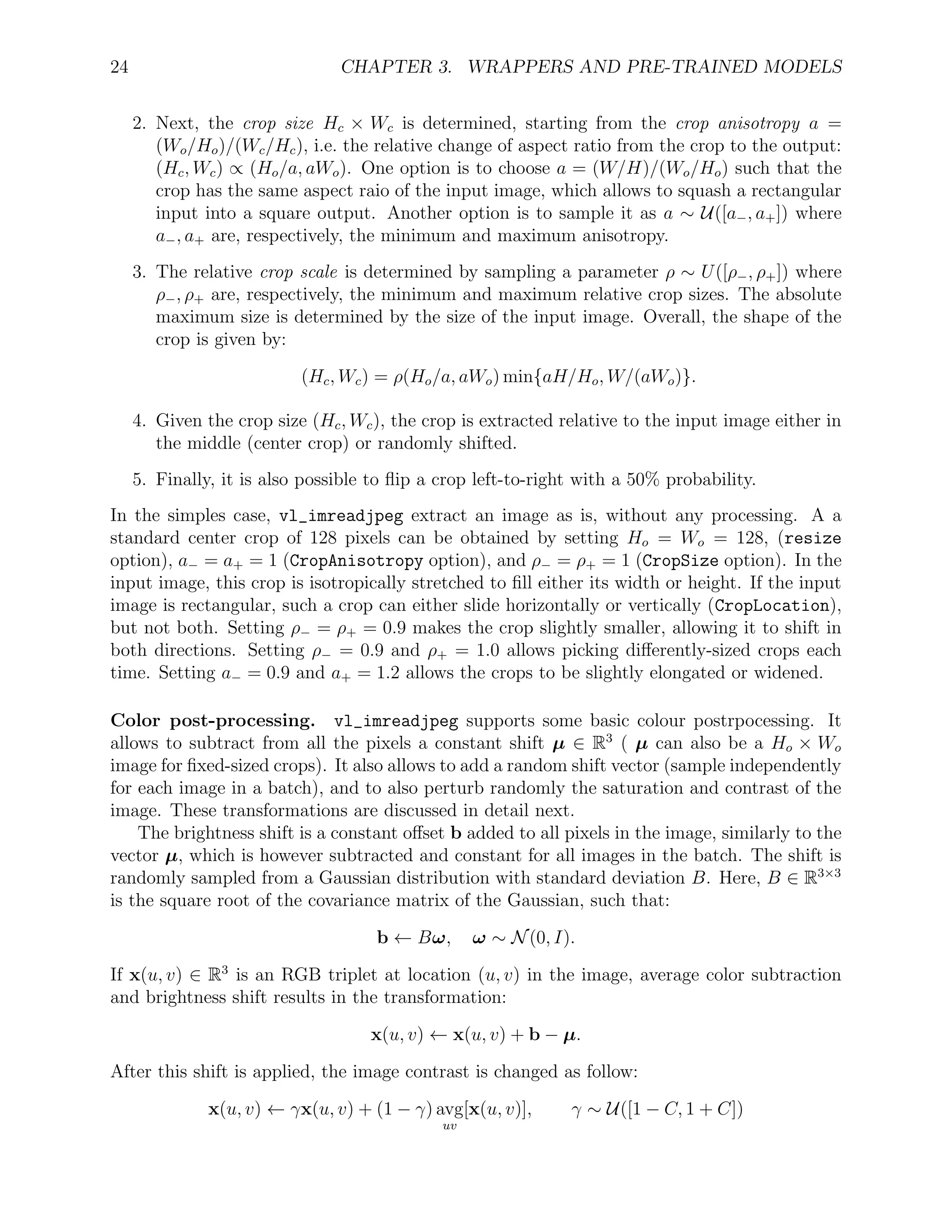 24 CHAPTER 3. WRAPPERS AND PRE-TRAINED MODELS
2. Next, the crop size Hc × Wc is determined, starting from the crop anisotropy a =
(Wo/Ho)/(Wc/Hc), i.e. the relative change of aspect ratio from the crop to the output:
(Hc, Wc) ∝ (Ho/a, aWo). One option is to choose a = (W/H)/(Wo/Ho) such that the
crop has the same aspect raio of the input image, which allows to squash a rectangular
input into a square output. Another option is to sample it as a ∼ U([a−, a+]) where
a−, a+ are, respectively, the minimum and maximum anisotropy.
3. The relative crop scale is determined by sampling a parameter ρ ∼ U([ρ−, ρ+]) where
ρ−, ρ+ are, respectively, the minimum and maximum relative crop sizes. The absolute
maximum size is determined by the size of the input image. Overall, the shape of the
crop is given by:
(Hc, Wc) = ρ(Ho/a, aWo) min{aH/Ho, W/(aWo)}.
4. Given the crop size (Hc, Wc), the crop is extracted relative to the input image either in
the middle (center crop) or randomly shifted.
5. Finally, it is also possible to ﬂip a crop left-to-right with a 50% probability.
In the simples case, vl_imreadjpeg extract an image as is, without any processing. A a
standard center crop of 128 pixels can be obtained by setting Ho = Wo = 128, (resize
option), a− = a+ = 1 (CropAnisotropy option), and ρ− = ρ+ = 1 (CropSize option). In the
input image, this crop is isotropically stretched to ﬁll either its width or height. If the input
image is rectangular, such a crop can either slide horizontally or vertically (CropLocation),
but not both. Setting ρ− = ρ+ = 0.9 makes the crop slightly smaller, allowing it to shift in
both directions. Setting ρ− = 0.9 and ρ+ = 1.0 allows picking diﬀerently-sized crops each
time. Setting a− = 0.9 and a+ = 1.2 allows the crops to be slightly elongated or widened.
Color post-processing. vl_imreadjpeg supports some basic colour postrpocessing. It
allows to subtract from all the pixels a constant shift µ ∈ R3
( µ can also be a Ho × Wo
image for ﬁxed-sized crops). It also allows to add a random shift vector (sample independently
for each image in a batch), and to also perturb randomly the saturation and contrast of the
image. These transformations are discussed in detail next.
The brightness shift is a constant oﬀset b added to all pixels in the image, similarly to the
vector µ, which is however subtracted and constant for all images in the batch. The shift is
randomly sampled from a Gaussian distribution with standard deviation B. Here, B ∈ R3×3
is the square root of the covariance matrix of the Gaussian, such that:
b ← Bω, ω ∼ N(0, I).
If x(u, v) ∈ R3
is an RGB triplet at location (u, v) in the image, average color subtraction
and brightness shift results in the transformation:
x(u, v) ← x(u, v) + b − µ.
After this shift is applied, the image contrast is changed as follow:
x(u, v) ← γx(u, v) + (1 − γ) avg
uv
[x(u, v)], γ ∼ U([1 − C, 1 + C])
 