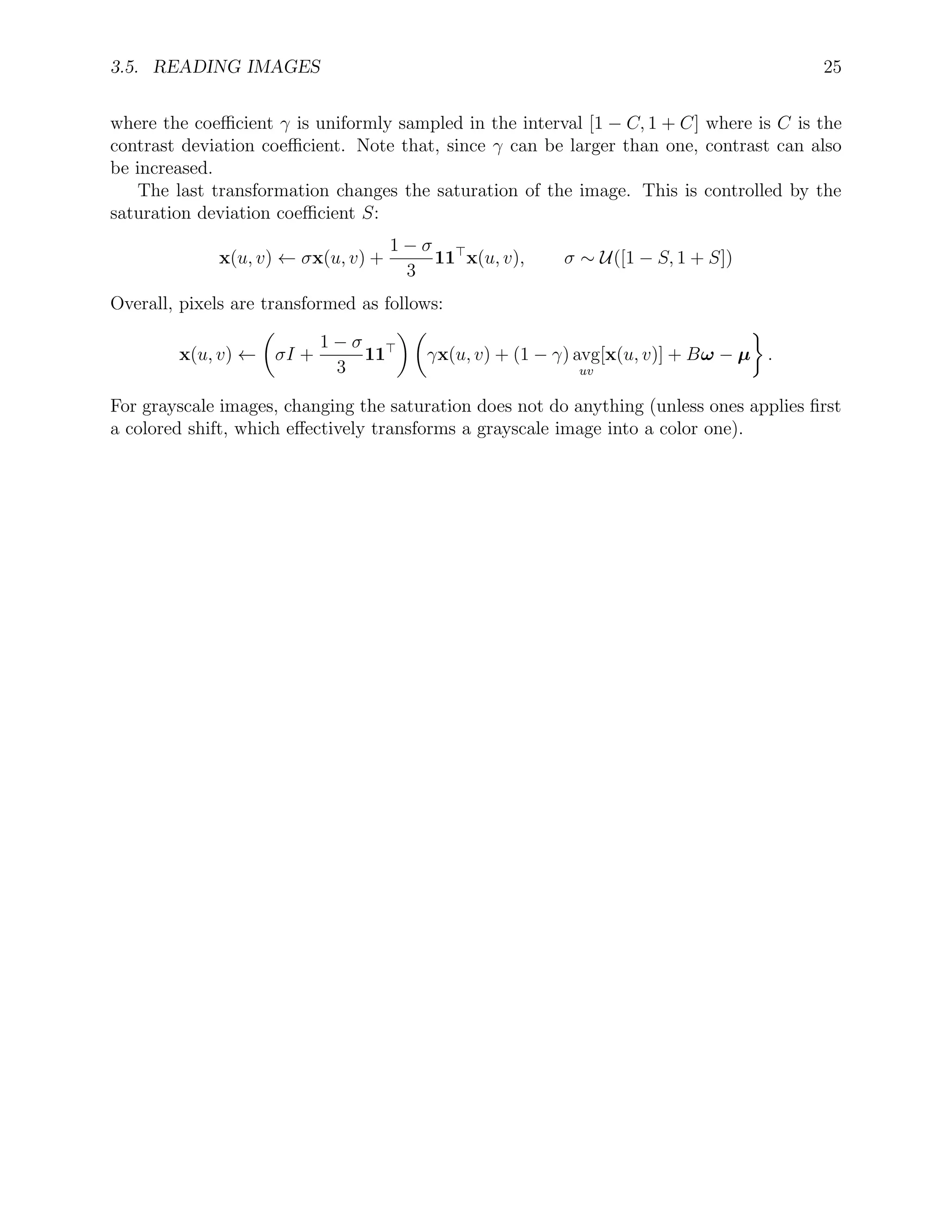 3.5. READING IMAGES 25
where the coeﬃcient γ is uniformly sampled in the interval [1 − C, 1 + C] where is C is the
contrast deviation coeﬃcient. Note that, since γ can be larger than one, contrast can also
be increased.
The last transformation changes the saturation of the image. This is controlled by the
saturation deviation coeﬃcient S:
x(u, v) ← σx(u, v) +
1 − σ
3
11 x(u, v), σ ∼ U([1 − S, 1 + S])
Overall, pixels are transformed as follows:
x(u, v) ← σI +
1 − σ
3
11 γx(u, v) + (1 − γ) avg
uv
[x(u, v)] + Bω − µ .
For grayscale images, changing the saturation does not do anything (unless ones applies ﬁrst
a colored shift, which eﬀectively transforms a grayscale image into a color one).
 