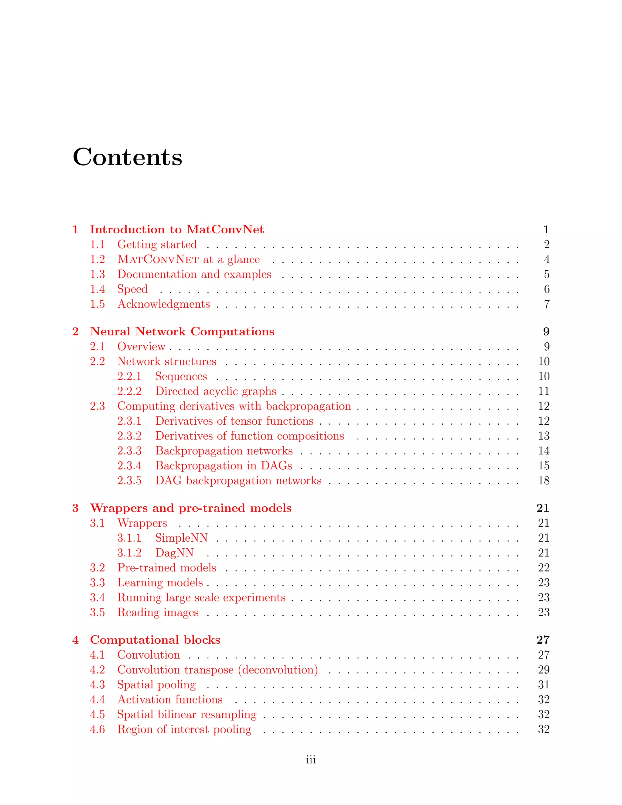 Contents
1 Introduction to MatConvNet 1
1.1 Getting started . . . . . . . . . . . . . . . . . . . . . . . . . . . . . . . . . . 2
1.2 MatConvNet at a glance . . . . . . . . . . . . . . . . . . . . . . . . . . . 4
1.3 Documentation and examples . . . . . . . . . . . . . . . . . . . . . . . . . . 5
1.4 Speed . . . . . . . . . . . . . . . . . . . . . . . . . . . . . . . . . . . . . . . 6
1.5 Acknowledgments . . . . . . . . . . . . . . . . . . . . . . . . . . . . . . . . . 7
2 Neural Network Computations 9
2.1 Overview . . . . . . . . . . . . . . . . . . . . . . . . . . . . . . . . . . . . . . 9
2.2 Network structures . . . . . . . . . . . . . . . . . . . . . . . . . . . . . . . . 10
2.2.1 Sequences . . . . . . . . . . . . . . . . . . . . . . . . . . . . . . . . . 10
2.2.2 Directed acyclic graphs . . . . . . . . . . . . . . . . . . . . . . . . . . 11
2.3 Computing derivatives with backpropagation . . . . . . . . . . . . . . . . . . 12
2.3.1 Derivatives of tensor functions . . . . . . . . . . . . . . . . . . . . . . 12
2.3.2 Derivatives of function compositions . . . . . . . . . . . . . . . . . . 13
2.3.3 Backpropagation networks . . . . . . . . . . . . . . . . . . . . . . . . 14
2.3.4 Backpropagation in DAGs . . . . . . . . . . . . . . . . . . . . . . . . 15
2.3.5 DAG backpropagation networks . . . . . . . . . . . . . . . . . . . . . 18
3 Wrappers and pre-trained models 21
3.1 Wrappers . . . . . . . . . . . . . . . . . . . . . . . . . . . . . . . . . . . . . 21
3.1.1 SimpleNN . . . . . . . . . . . . . . . . . . . . . . . . . . . . . . . . . 21
3.1.2 DagNN . . . . . . . . . . . . . . . . . . . . . . . . . . . . . . . . . . 21
3.2 Pre-trained models . . . . . . . . . . . . . . . . . . . . . . . . . . . . . . . . 22
3.3 Learning models . . . . . . . . . . . . . . . . . . . . . . . . . . . . . . . . . . 23
3.4 Running large scale experiments . . . . . . . . . . . . . . . . . . . . . . . . . 23
3.5 Reading images . . . . . . . . . . . . . . . . . . . . . . . . . . . . . . . . . . 23
4 Computational blocks 27
4.1 Convolution . . . . . . . . . . . . . . . . . . . . . . . . . . . . . . . . . . . . 27
4.2 Convolution transpose (deconvolution) . . . . . . . . . . . . . . . . . . . . . 29
4.3 Spatial pooling . . . . . . . . . . . . . . . . . . . . . . . . . . . . . . . . . . 31
4.4 Activation functions . . . . . . . . . . . . . . . . . . . . . . . . . . . . . . . 32
4.5 Spatial bilinear resampling . . . . . . . . . . . . . . . . . . . . . . . . . . . . 32
4.6 Region of interest pooling . . . . . . . . . . . . . . . . . . . . . . . . . . . . 32
iii
 