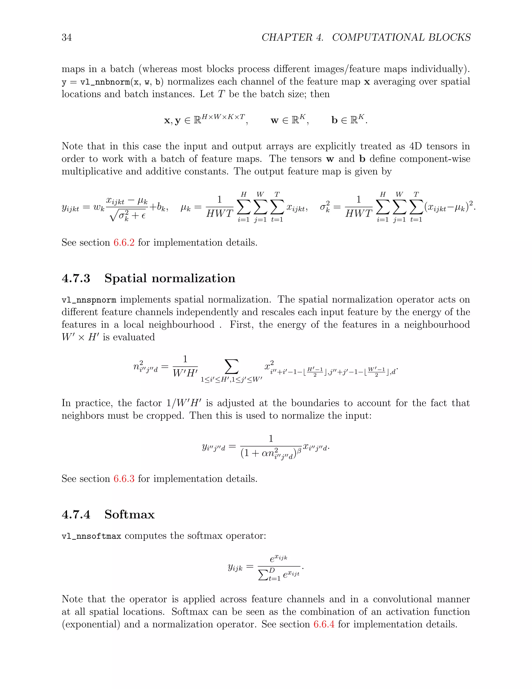 34 CHAPTER 4. COMPUTATIONAL BLOCKS
maps in a batch (whereas most blocks process diﬀerent images/feature maps individually).
y = vl_nnbnorm(x, w, b) normalizes each channel of the feature map x averaging over spatial
locations and batch instances. Let T be the batch size; then
x, y ∈ RH×W×K×T
, w ∈ RK
, b ∈ RK
.
Note that in this case the input and output arrays are explicitly treated as 4D tensors in
order to work with a batch of feature maps. The tensors w and b deﬁne component-wise
multiplicative and additive constants. The output feature map is given by
yijkt = wk
xijkt − µk
σ2
k +
+bk, µk =
1
HWT
H
i=1
W
j=1
T
t=1
xijkt, σ2
k =
1
HWT
H
i=1
W
j=1
T
t=1
(xijkt−µk)2
.
See section 6.6.2 for implementation details.
4.7.3 Spatial normalization
vl_nnspnorm implements spatial normalization. The spatial normalization operator acts on
diﬀerent feature channels independently and rescales each input feature by the energy of the
features in a local neighbourhood . First, the energy of the features in a neighbourhood
W × H is evaluated
n2
i j d =
1
W H 1≤i ≤H ,1≤j ≤W
x2
i +i −1− H −1
2
,j +j −1− W −1
2
,d
.
In practice, the factor 1/W H is adjusted at the boundaries to account for the fact that
neighbors must be cropped. Then this is used to normalize the input:
yi j d =
1
(1 + αn2
i j d)β
xi j d.
See section 6.6.3 for implementation details.
4.7.4 Softmax
vl_nnsoftmax computes the softmax operator:
yijk =
exijk
D
t=1 exijt
.
Note that the operator is applied across feature channels and in a convolutional manner
at all spatial locations. Softmax can be seen as the combination of an activation function
(exponential) and a normalization operator. See section 6.6.4 for implementation details.
 