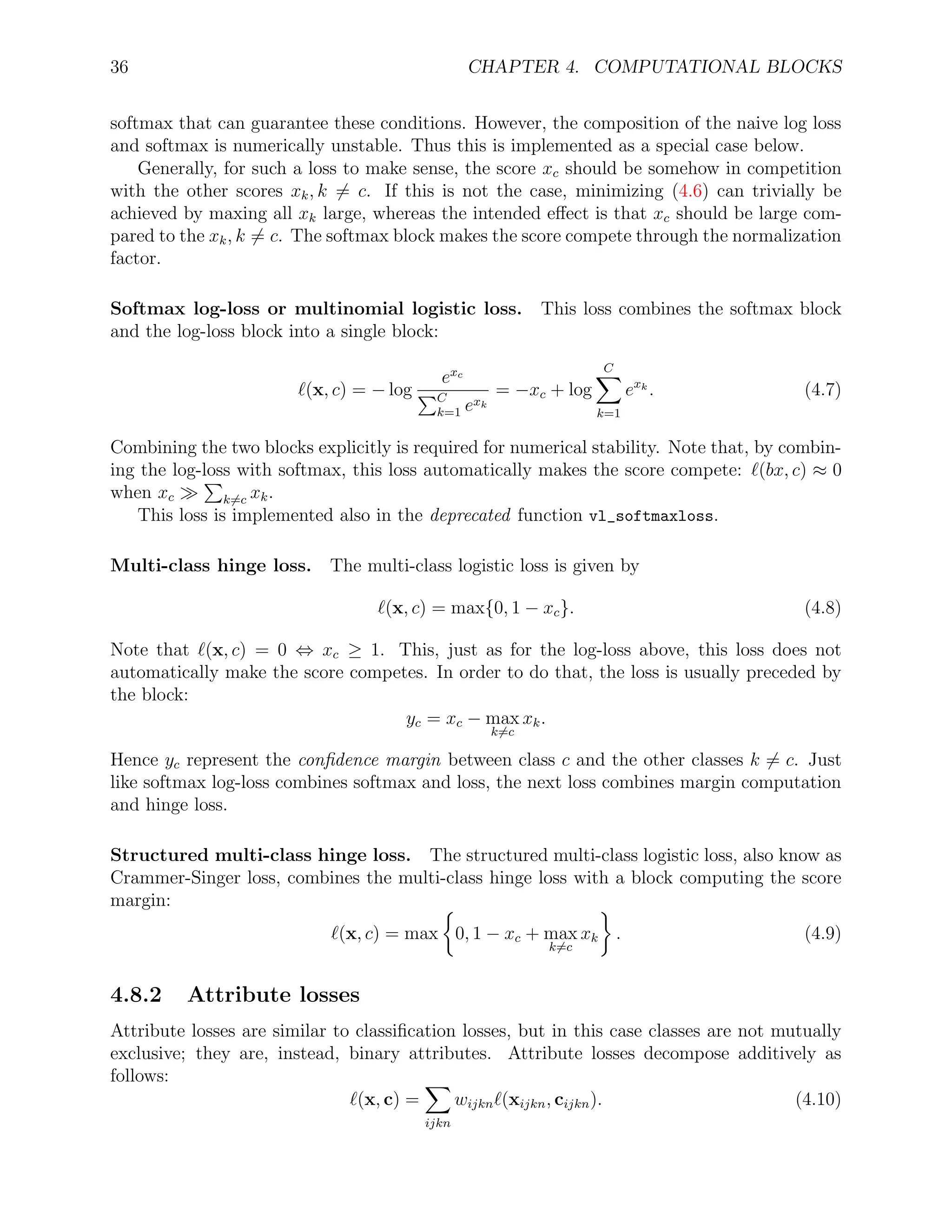 36 CHAPTER 4. COMPUTATIONAL BLOCKS
softmax that can guarantee these conditions. However, the composition of the naive log loss
and softmax is numerically unstable. Thus this is implemented as a special case below.
Generally, for such a loss to make sense, the score xc should be somehow in competition
with the other scores xk, k = c. If this is not the case, minimizing (4.6) can trivially be
achieved by maxing all xk large, whereas the intended eﬀect is that xc should be large com-
pared to the xk, k = c. The softmax block makes the score compete through the normalization
factor.
Softmax log-loss or multinomial logistic loss. This loss combines the softmax block
and the log-loss block into a single block:
(x, c) = − log
exc
C
k=1 exk
= −xc + log
C
k=1
exk
. (4.7)
Combining the two blocks explicitly is required for numerical stability. Note that, by combin-
ing the log-loss with softmax, this loss automatically makes the score compete: (bx, c) ≈ 0
when xc k=c xk.
This loss is implemented also in the deprecated function vl_softmaxloss.
Multi-class hinge loss. The multi-class logistic loss is given by
(x, c) = max{0, 1 − xc}. (4.8)
Note that (x, c) = 0 ⇔ xc ≥ 1. This, just as for the log-loss above, this loss does not
automatically make the score competes. In order to do that, the loss is usually preceded by
the block:
yc = xc − max
k=c
xk.
Hence yc represent the conﬁdence margin between class c and the other classes k = c. Just
like softmax log-loss combines softmax and loss, the next loss combines margin computation
and hinge loss.
Structured multi-class hinge loss. The structured multi-class logistic loss, also know as
Crammer-Singer loss, combines the multi-class hinge loss with a block computing the score
margin:
(x, c) = max 0, 1 − xc + max
k=c
xk . (4.9)
4.8.2 Attribute losses
Attribute losses are similar to classiﬁcation losses, but in this case classes are not mutually
exclusive; they are, instead, binary attributes. Attribute losses decompose additively as
follows:
(x, c) =
ijkn
wijkn (xijkn, cijkn). (4.10)
 