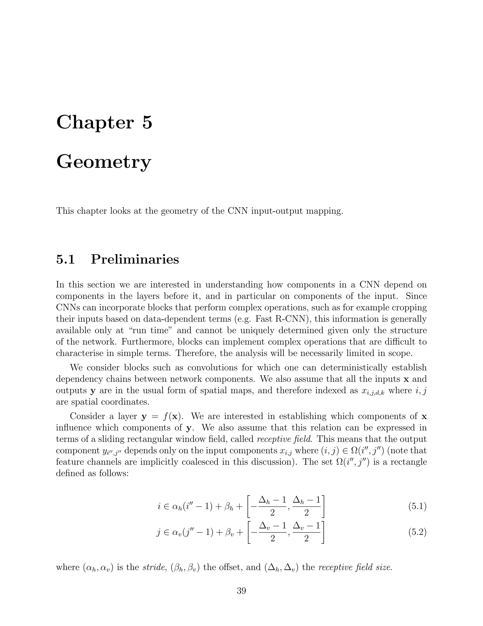 Chapter 5
Geometry
This chapter looks at the geometry of the CNN input-output mapping.
5.1 Preliminaries
In this section we are interested in understanding how components in a CNN depend on
components in the layers before it, and in particular on components of the input. Since
CNNs can incorporate blocks that perform complex operations, such as for example cropping
their inputs based on data-dependent terms (e.g. Fast R-CNN), this information is generally
available only at “run time” and cannot be uniquely determined given only the structure
of the network. Furthermore, blocks can implement complex operations that are diﬃcult to
characterise in simple terms. Therefore, the analysis will be necessarily limited in scope.
We consider blocks such as convolutions for which one can deterministically establish
dependency chains between network components. We also assume that all the inputs x and
outputs y are in the usual form of spatial maps, and therefore indexed as xi,j,d,k where i, j
are spatial coordinates.
Consider a layer y = f(x). We are interested in establishing which components of x
inﬂuence which components of y. We also assume that this relation can be expressed in
terms of a sliding rectangular window ﬁeld, called receptive ﬁeld. This means that the output
component yi ,j depends only on the input components xi,j where (i, j) ∈ Ω(i , j ) (note that
feature channels are implicitly coalesced in this discussion). The set Ω(i , j ) is a rectangle
deﬁned as follows:
i ∈ αh(i − 1) + βh + −
∆h − 1
2
,
∆h − 1
2
(5.1)
j ∈ αv(j − 1) + βv + −
∆v − 1
2
,
∆v − 1
2
(5.2)
where (αh, αv) is the stride, (βh, βv) the oﬀset, and (∆h, ∆v) the receptive ﬁeld size.
39
 