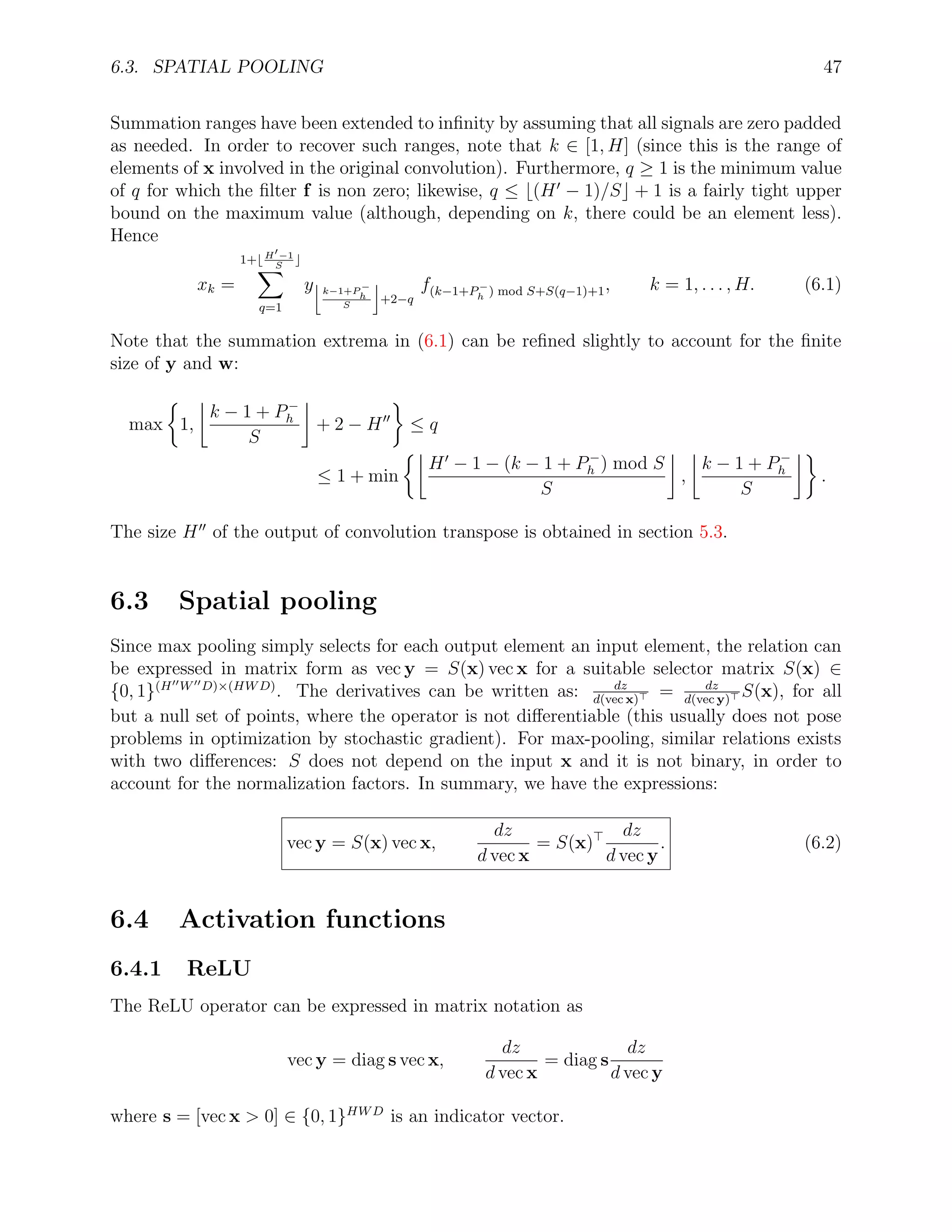 6.3. SPATIAL POOLING 47
Summation ranges have been extended to inﬁnity by assuming that all signals are zero padded
as needed. In order to recover such ranges, note that k ∈ [1, H] (since this is the range of
elements of x involved in the original convolution). Furthermore, q ≥ 1 is the minimum value
of q for which the ﬁlter f is non zero; likewise, q ≤ (H − 1)/S + 1 is a fairly tight upper
bound on the maximum value (although, depending on k, there could be an element less).
Hence
xk =
1+ H −1
S
q=1
y k−1+P −
h
S
+2−q
f(k−1+P−
h ) mod S+S(q−1)+1, k = 1, . . . , H. (6.1)
Note that the summation extrema in (6.1) can be reﬁned slightly to account for the ﬁnite
size of y and w:
max 1,
k − 1 + P−
h
S
+ 2 − H ≤ q
≤ 1 + min
H − 1 − (k − 1 + P−
h ) mod S
S
,
k − 1 + P−
h
S
.
The size H of the output of convolution transpose is obtained in section 5.3.
6.3 Spatial pooling
Since max pooling simply selects for each output element an input element, the relation can
be expressed in matrix form as vec y = S(x) vec x for a suitable selector matrix S(x) ∈
{0, 1}(H W D)×(HWD)
. The derivatives can be written as: dz
d(vec x)
= dz
d(vec y)
S(x), for all
but a null set of points, where the operator is not diﬀerentiable (this usually does not pose
problems in optimization by stochastic gradient). For max-pooling, similar relations exists
with two diﬀerences: S does not depend on the input x and it is not binary, in order to
account for the normalization factors. In summary, we have the expressions:
vec y = S(x) vec x,
dz
d vec x
= S(x)
dz
d vec y
. (6.2)
6.4 Activation functions
6.4.1 ReLU
The ReLU operator can be expressed in matrix notation as
vec y = diag s vec x,
dz
d vec x
= diag s
dz
d vec y
where s = [vec x > 0] ∈ {0, 1}HWD
is an indicator vector.
 