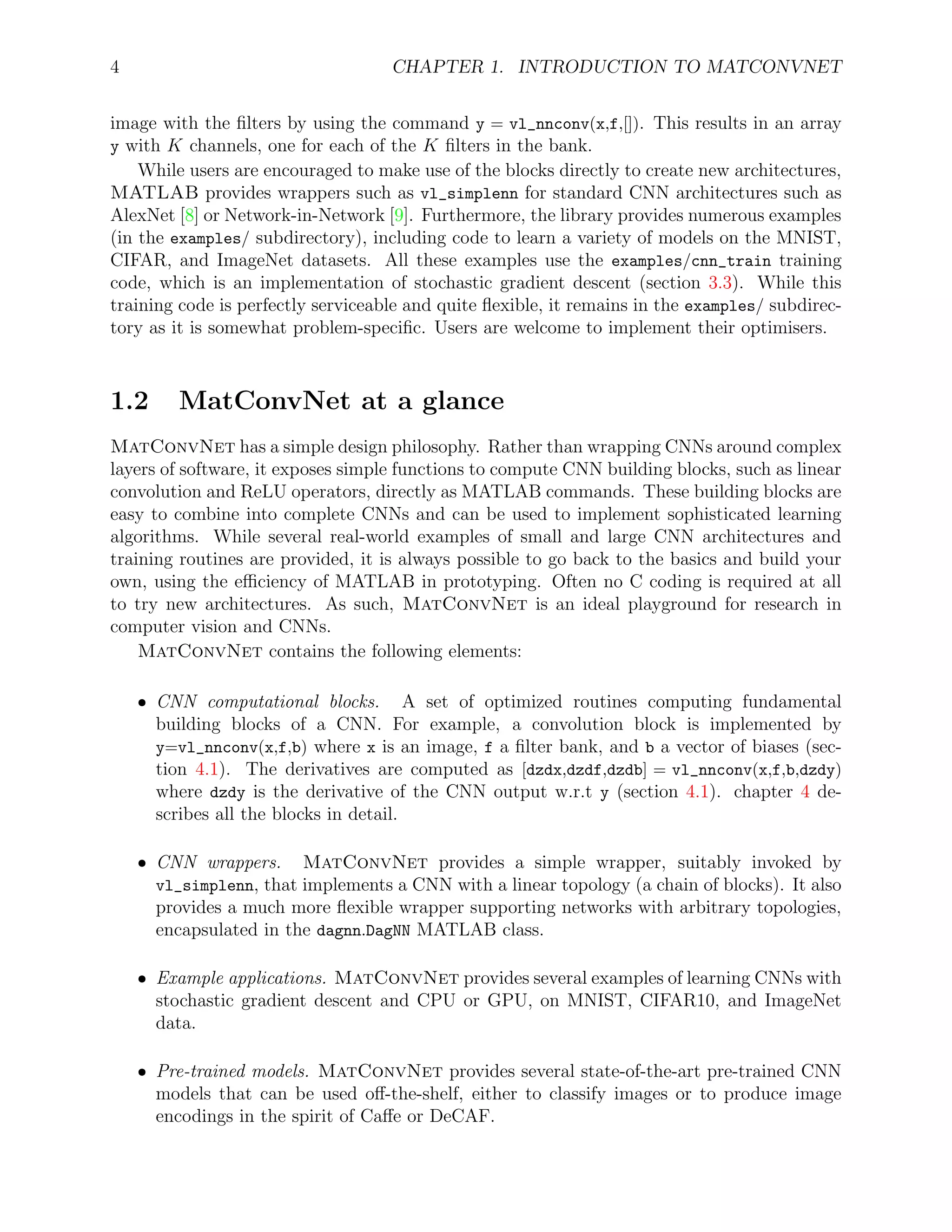 4 CHAPTER 1. INTRODUCTION TO MATCONVNET
image with the ﬁlters by using the command y = vl_nnconv(x,f,[]). This results in an array
y with K channels, one for each of the K ﬁlters in the bank.
While users are encouraged to make use of the blocks directly to create new architectures,
MATLAB provides wrappers such as vl_simplenn for standard CNN architectures such as
AlexNet [8] or Network-in-Network [9]. Furthermore, the library provides numerous examples
(in the examples/ subdirectory), including code to learn a variety of models on the MNIST,
CIFAR, and ImageNet datasets. All these examples use the examples/cnn_train training
code, which is an implementation of stochastic gradient descent (section 3.3). While this
training code is perfectly serviceable and quite ﬂexible, it remains in the examples/ subdirec-
tory as it is somewhat problem-speciﬁc. Users are welcome to implement their optimisers.
1.2 MatConvNet at a glance
MatConvNet has a simple design philosophy. Rather than wrapping CNNs around complex
layers of software, it exposes simple functions to compute CNN building blocks, such as linear
convolution and ReLU operators, directly as MATLAB commands. These building blocks are
easy to combine into complete CNNs and can be used to implement sophisticated learning
algorithms. While several real-world examples of small and large CNN architectures and
training routines are provided, it is always possible to go back to the basics and build your
own, using the eﬃciency of MATLAB in prototyping. Often no C coding is required at all
to try new architectures. As such, MatConvNet is an ideal playground for research in
computer vision and CNNs.
MatConvNet contains the following elements:
ˆ CNN computational blocks. A set of optimized routines computing fundamental
building blocks of a CNN. For example, a convolution block is implemented by
y=vl_nnconv(x,f,b) where x is an image, f a ﬁlter bank, and b a vector of biases (sec-
tion 4.1). The derivatives are computed as [dzdx,dzdf,dzdb] = vl_nnconv(x,f,b,dzdy)
where dzdy is the derivative of the CNN output w.r.t y (section 4.1). chapter 4 de-
scribes all the blocks in detail.
ˆ CNN wrappers. MatConvNet provides a simple wrapper, suitably invoked by
vl_simplenn, that implements a CNN with a linear topology (a chain of blocks). It also
provides a much more ﬂexible wrapper supporting networks with arbitrary topologies,
encapsulated in the dagnn.DagNN MATLAB class.
ˆ Example applications. MatConvNet provides several examples of learning CNNs with
stochastic gradient descent and CPU or GPU, on MNIST, CIFAR10, and ImageNet
data.
ˆ Pre-trained models. MatConvNet provides several state-of-the-art pre-trained CNN
models that can be used oﬀ-the-shelf, either to classify images or to produce image
encodings in the spirit of Caﬀe or DeCAF.
 
