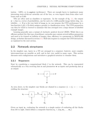 10 CHAPTER 2. NEURAL NETWORK COMPUTATIONS
ization – LRN), or vl_nnpdist (p-distance). There are enough layers to implement many
interesting state-of-the-art networks out of the box, or even import them from other tool-
boxes such as Caffe.
NNs are often used as classifiers or regressors. In the example of fig. 1.1, the output
ŷ = f(x) is a vector of probabilities, one for each of a 1,000 possible image labels (dog, cat,
trilobite, ...). If y is the true label of image x, we can measure the CNN performance by a
loss function `y(ŷ) ∈ R which assigns a penalty to classification errors. The CNN parameters
can then be tuned or learned to minimize this loss averaged over a large dataset of labelled
example images.
Learning generally uses a variant of stochastic gradient descent (SGD). While this is an
efficient method (for this type of problems), networks may contain several million parameters
and need to be trained on millions of images; thus, efficiency is a paramount in MATLAB
design, as further discussed in section 1.4. SGD also requires to compute the CNN derivatives,
as explained in the next section.
2.2 Network structures
In the simplest case, layers in a NN are arranged in a sequence; however, more complex
interconnections are possible as well, and in fact very useful in many cases. This section
discusses such configurations and introduces a graphical notation to visualize them.
2.2.1 Sequences
Start by considering a computational block f in the network. This can be represented
schematically as a box receiving data x and parameters w as inputs and producing data y
as output:
x f y
w
As seen above, in the simplest case blocks are chained in a sequence f1 → f2 → · · · → fL
yielding the structure:
x0 f1 f2
... fL xL
w1 w2 wL
x1 x2 xL−1
Given an input x0, evaluating the network is a simple matter of evaluating all the blocks
from left to right, which defines a composite function xL = f(x0; w1, . . . , wL).
 