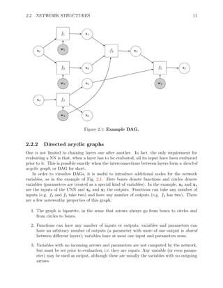 2.2. NETWORK STRUCTURES 11
f1 x1
x0 f3 x3
f2 x2 f5 x7
x5
x4 f4
x6
w1
w2
w4
w5
Figure 2.1: Example DAG.
2.2.2 Directed acyclic graphs
One is not limited to chaining layers one after another. In fact, the only requirement for
evaluating a NN is that, when a layer has to be evaluated, all its input have been evaluated
prior to it. This is possible exactly when the interconnections between layers form a directed
acyclic graph, or DAG for short.
In order to visualize DAGs, it is useful to introduce additional nodes for the network
variables, as in the example of Fig. 2.1. Here boxes denote functions and circles denote
variables (parameters are treated as a special kind of variables). In the example, x0 and x4
are the inputs of the CNN and x6 and x7 the outputs. Functions can take any number of
inputs (e.g. f3 and f5 take two) and have any number of outputs (e.g. f4 has two). There
are a few noteworthy properties of this graph:
1. The graph is bipartite, in the sense that arrows always go from boxes to circles and
from circles to boxes.
2. Functions can have any number of inputs or outputs; variables and parameters can
have an arbitrary number of outputs (a parameter with more of one output is shared
between different layers); variables have at most one input and parameters none.
3. Variables with no incoming arrows and parameters are not computed by the network,
but must be set prior to evaluation, i.e. they are inputs. Any variable (or even param-
eter) may be used as output, although these are usually the variables with no outgoing
arrows.
 