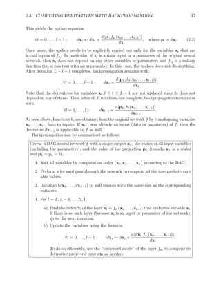2.3. COMPUTING DERIVATIVES WITH BACKPROPAGATION 17
This yields the update equation
∀t = 0, . . . , l − 1 : dxt ← dxt +
dhpl, fπl
(x0, . . . , xl−1)i
dxt
, where pl = dxl. (2.3)
Once more, the update needs to be explicitly carried out only for the variables xt that are
actual inputs of fπl
. In particular, if xl is a data input or a parameter of the original neural
network, then xl does not depend on any other variables or parameters and fπl
is a nullary
function (i.e. a function with no arguments). In this case, the update does not do anything.
After iteration L − l + 1 completes, backpropagation remains with:
∀t = 0, . . . , l − 1 : dxt =
dhpL, hl(x0, . . . , xl−1)i
dxt
.
Note that the derivatives for variables xt, l ≤ t ≤ L − 1 are not updated since hl does not
depend on any of those. Thus, after all L iterations are complete, backpropagation terminates
with
∀l = 1, . . . , L : dxl−1 =
dhpL, hl(x0, . . . , xl−1)i
dxl−1
.
As seen above, functions hl are obtained from the original network f by transforming variables
x0, . . . , xl−1 into to inputs. If xl−1 was already an input (data or parameter) of f, then the
derivative dxl−1 is applicable to f as well.
Backpropagation can be summarized as follows:
Given: a DAG neural network f with a single output xL, the values of all input variables
(including the parameters), and the value of the projection pL (usually xL is a scalar
and pL = pL = 1):
1. Sort all variables by computation order (x0, x1, . . . , xL) according to the DAG.
2. Perform a forward pass through the network to compute all the intermediate vari-
able values.
3. Initialize (dx0, . . . , dxL−1) to null tensors with the same size as the corresponding
variables.
4. For l = L, L − 1, . . . , 2, 1:
a) Find the index πl of the layer xl = fπl
(x0, . . . , xl−1) that evaluates variable xl.
If there is no such layer (because xl is an input or parameter of the network),
go to the next iteration.
b) Update the variables using the formula:
∀t = 0, . . . , l − 1 : dxt ← dxt +
dhdxl, fπl
(x0, . . . , xl−1)i
dxt
.
To do so efficiently, use the “backward mode” of the layer fπl
to compute its
derivative projected onto dxl as needed.
 