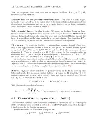 4.2. CONVOLUTION TRANSPOSE (DECONVOLUTION) 29
Note that the padded input must be at least as large as the filters: H + P−
h + P+
h ≥ H0
,
otherwise an error is thrown.
Receptive field size and geometric transformations. Very often it is useful to geo-
metrically relate the indexes of the various array to the input data (usually images) in terms
of coordinate transformations and size of the receptive field (i.e. of the image region that
affects an output). This is derived in section 5.2.
Fully connected layers. In other libraries, fully connected blocks or layers are linear
functions where each output dimension depends on all the input dimensions. MatConvNet
does not distinguish between fully connected layers and convolutional blocks. Instead, the
former is a special case of the latter obtained when the output map y has dimensions W00
=
H00
= 1. Internally, vl_nnconv handles this case more efficiently when possible.
Filter groups. For additional flexibility, vl_nnconv allows to group channels of the input
array x and apply different subsets of filters to each group. To use this feature, specify
as input a bank of D00
filters f ∈ RH0×W0×D0×D00
such that D0
divides the number of input
dimensions D. These are treated as g = D/D0
filter groups; the first group is applied to
dimensions d = 1, . . . , D0
of the input x; the second group to dimensions d = D0
+ 1, . . . , 2D0
and so on. Note that the output is still an array y ∈ RH00×W00×D00
.
An application of grouping is implementing the Krizhevsky and Hinton network [8] which
uses two such streams. Another application is sum pooling; in the latter case, one can specify
D groups of D0
= 1 dimensional filters identical filters of value 1 (however, this is considerably
slower than calling the dedicated pooling function as given in section 4.3).
Dilation. vl_nnconv allows kernels to be spatially dilated on the fly by inserting zeros
between elements. For instance, a dilation factor d = 2 causes the 1D kernel [f1, f2] to be
implicitly transformed in the kernel [f1, 0, 0, f2]. Thus, with dilation factors dh, dw, a filter of
size (Hf , Wf ) is equivalent to a filter of size:
H0
= dh(Hf − 1) + 1, W0
= dw(Wf − 1) + 1.
With dilation, the convolution becomes:
yi00j00d00 = bd00 +
Hf
X
i0=1
Wf
X
j0=1
D
X
d0=1
fi0j0d × xSh(i00−1)+dh(i0−1)−P−
h +1,Sw(j00−1)+dw(j0−1)−P−
w +1,d0,d00 .
4.2 Convolution transpose (deconvolution)
The convolution transpose block (sometimes referred to as “deconvolution”) is the transpose
of the convolution block described in section 4.1. In MatConvNet, convolution transpose
is implemented by the function vl_nnconvt.
In order to understand convolution transpose, let:
x ∈ RH×W×D
, f ∈ RH0×W0×D×D00
, y ∈ RH00×W00×D00
,
 