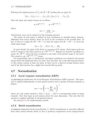 4.7. NORMALIZATION 33
Following the implementation of [3], the H0
× W0
pooling tiles are given by
Ωi0j0 = {bvi0 c + 1, . . . , dvi0+1e} × {bui0 c + 1, . . . , dui0+1e}.
Then the input and output tensors are as follows:
x ∈ RH×W×C
, y ∈ RH0×W0×C
,
where
yi0j0c = max
(i,j)∈Ωi0j0
xijc.
Alternatively, max can be replaced by the averaging operator.
The extent of each region is defined by four coordinates as specified above; however,
differently from tensor indexes, these use (0, 0) as the coordinate of the top-left pixel. In
fact, if there is a single tile (H0
= W0
= 1), then the region (0, 0, H − 1, W − 1) covers the
whole input image:
Ω11 = {1, . . . , W} × {1, . . . , H}.
In more details, the input of the block is a sequence of K regions. Each region pools one
of the T images in the batch stored in x ∈ RH×W×C×T
. Regions are therefore specified as a
tensor R ∈ R5×K
, where the first coordinate is the index of the pooled image in the batch.
The output is a y ∈ RH0×W0×C×K
tensor.
For compatibility with [3], furthermore, the region coordinates are rounded to the nearest
integer before the definitions above are used. Note also that, due to the discretization details,
1) tiles always contain at least one pixel, 2) there can be a pixel of overlap between them
and 3) the discretization has a slight bias towards left-top pixels.
4.7 Normalization
4.7.1 Local response normalization (LRN)
vl_nnnormalize implements the Local Response Normalization (LRN) operator. This oper-
ator is applied independently at each spatial location and to groups of feature channels as
follows:
yijk = xijk

κ + α
X
t∈G(k)
x2
ijt


−β
,
where, for each output channel k, G(k) ⊂ {1, 2, . . . , D} is a corresponding subset of input
channels. Note that input x and output y have the same dimensions. Note also that the
operator is applied uniformly at all spatial locations.
See section 6.6.1 for implementation details.
4.7.2 Batch normalization
vl_nnbnorm implements batch normalization [5]. Batch normalization is somewhat different
from other neural network blocks in that it performs computation across images/feature
 