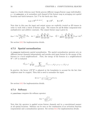 34 CHAPTER 4. COMPUTATIONAL BLOCKS
maps in a batch (whereas most blocks process different images/feature maps individually).
y = vl_nnbnorm(x, w, b) normalizes each channel of the feature map x averaging over spatial
locations and batch instances. Let T be the batch size; then
x, y ∈ RH×W×K×T
, w ∈ RK
, b ∈ RK
.
Note that in this case the input and output arrays are explicitly treated as 4D tensors in
order to work with a batch of feature maps. The tensors w and b define component-wise
multiplicative and additive constants. The output feature map is given by
yijkt = wk
xijkt − µk
p
σ2
k + 
+bk, µk =
1
HWT
H
X
i=1
W
X
j=1
T
X
t=1
xijkt, σ2
k =
1
HWT
H
X
i=1
W
X
j=1
T
X
t=1
(xijkt−µk)2
.
See section 6.6.2 for implementation details.
4.7.3 Spatial normalization
vl_nnspnorm implements spatial normalization. The spatial normalization operator acts on
different feature channels independently and rescales each input feature by the energy of the
features in a local neighbourhood . First, the energy of the features in a neighbourhood
W0
× H0
is evaluated
n2
i00j00d =
1
W0H0
X
1≤i0≤H0,1≤j0≤W0
x2
i00+i0−1−b H0−1
2
c,j00+j0−1−b W 0−1
2
c,d
.
In practice, the factor 1/W0
H0
is adjusted at the boundaries to account for the fact that
neighbors must be cropped. Then this is used to normalize the input:
yi00j00d =
1
(1 + αn2
i00j00d)β
xi00j00d.
See section 6.6.3 for implementation details.
4.7.4 Softmax
vl_nnsoftmax computes the softmax operator:
yijk =
exijk
PD
t=1 exijt
.
Note that the operator is applied across feature channels and in a convolutional manner
at all spatial locations. Softmax can be seen as the combination of an activation function
(exponential) and a normalization operator. See section 6.6.4 for implementation details.
 