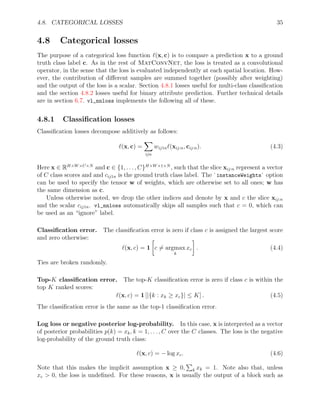 4.8. CATEGORICAL LOSSES 35
4.8 Categorical losses
The purpose of a categorical loss function `(x, c) is to compare a prediction x to a ground
truth class label c. As in the rest of MatConvNet, the loss is treated as a convolutional
operator, in the sense that the loss is evaluated independently at each spatial location. How-
ever, the contribution of different samples are summed together (possibly after weighting)
and the output of the loss is a scalar. Section 4.8.1 losses useful for multi-class classification
and the section 4.8.2 losses useful for binary attribute prediction. Further technical details
are in section 6.7. vl_nnloss implements the following all of these.
4.8.1 Classification losses
Classification losses decompose additively as follows:
`(x, c) =
X
ijn
wij1n`(xij:n, cij:n). (4.3)
Here x ∈ RH×W×C×N
and c ∈ {1, . . . , C}H×W×1×N
, such that the slice xij:n represent a vector
of C class scores and and cij1n is the ground truth class label. The `instanceWeights` option
can be used to specify the tensor w of weights, which are otherwise set to all ones; w has
the same dimension as c.
Unless otherwise noted, we drop the other indices and denote by x and c the slice xij:n
and the scalar cij1n. vl_nnloss automatically skips all samples such that c = 0, which can
be used as an “ignore” label.
Classification error. The classification error is zero if class c is assigned the largest score
and zero otherwise:
`(x, c) = 1

c 6= argmax
k
xc

. (4.4)
Ties are broken randomly.
Top-K classification error. The top-K classification error is zero if class c is within the
top K ranked scores:
`(x, c) = 1 [|{k : xk ≥ xc}| ≤ K] . (4.5)
The classification error is the same as the top-1 classification error.
Log loss or negative posterior log-probability. In this case, x is interpreted as a vector
of posterior probabilities p(k) = xk, k = 1, . . . , C over the C classes. The loss is the negative
log-probability of the ground truth class:
`(x, c) = − log xc. (4.6)
Note that this makes the implicit assumption x ≥ 0,
P
k xk = 1. Note also that, unless
xc  0, the loss is undefined. For these reasons, x is usually the output of a block such as
 