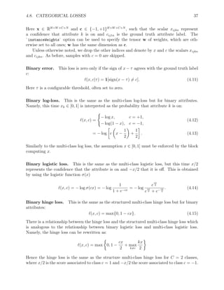4.8. CATEGORICAL LOSSES 37
Here x ∈ RH×W×C×N
and c ∈ {−1, +1}H×W×C×N
, such that the scalar xijkn represent
a confidence that attribute k is on and cij1n is the ground truth attribute label. The
`instanceWeights` option can be used to specify the tensor w of weights, which are oth-
erwise set to all ones; w has the same dimension as c.
Unless otherwise noted, we drop the other indices and denote by x and c the scalars xijkn
and cijkn. As before, samples with c = 0 are skipped.
Binary error. This loss is zero only if the sign of x − τ agrees with the ground truth label
c:
`(x, c|τ) = 1[sign(x − τ) 6= c]. (4.11)
Here τ is a configurable threshold, often set to zero.
Binary log-loss. This is the same as the multi-class log-loss but for binary attributes.
Namely, this time xk ∈ [0, 1] is interpreted as the probability that attribute k is on:
`(x, c) =
(
− log x, c = +1,
− log(1 − x), c = −1,
(4.12)
= − log

c

x −
1
2

+
1
2

. (4.13)
Similarly to the multi-class log loss, the assumption x ∈ [0, 1] must be enforced by the block
computing x.
Binary logistic loss. This is the same as the multi-class logistic loss, but this time x/2
represents the confidence that the attribute is on and −x/2 that it is off. This is obtained
by using the logistic function σ(x)
`(x, c) = − log σ(cx) = − log
1
1 + e−cx
= − log
e
cx
2
e
cx
2 + e−cx
2
. (4.14)
Binary hinge loss. This is the same as the structured multi-class hinge loss but for binary
attributes:
`(x, c) = max{0, 1 − cx}. (4.15)
There is a relationship between the hinge loss and the structured multi-class hinge loss which
is analogous to the relationship between binary logistic loss and multi-class logistic loss.
Namely, the hinge loss can be rewritten as:
`(x, c) = max

0, 1 −
cx
2
+ max
k6=c
kx
2

Hence the hinge loss is the same as the structure multi-class hinge loss for C = 2 classes,
where x/2 is the score associated to class c = 1 and −x/2 the score associated to class c = −1.
 