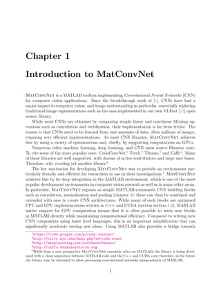 Chapter 1
Introduction to MatConvNet
MatConvNet is a MATLAB toolbox implementing Convolutional Neural Networks (CNN)
for computer vision applications. Since the breakthrough work of [8], CNNs have had a
major impact in computer vision, and image understanding in particular, essentially replacing
traditional image representations such as the ones implemented in our own VLFeat [13] open
source library.
While most CNNs are obtained by composing simple linear and non-linear filtering op-
erations such as convolution and rectification, their implementation is far from trivial. The
reason is that CNNs need to be learned from vast amounts of data, often millions of images,
requiring very efficient implementations. As most CNN libraries, MatConvNet achieves
this by using a variety of optimizations and, chiefly, by supporting computations on GPUs.
Numerous other machine learning, deep learning, and CNN open source libraries exist.
To cite some of the most popular ones: CudaConvNet,1
Torch,2
Theano,3
and Caffe4
. Many
of these libraries are well supported, with dozens of active contributors and large user bases.
Therefore, why creating yet another library?
The key motivation for developing MatConvNet was to provide an environment par-
ticularly friendly and efficient for researchers to use in their investigations.5
MatConvNet
achieves this by its deep integration in the MATLAB environment, which is one of the most
popular development environments in computer vision research as well as in many other areas.
In particular, MatConvNet exposes as simple MATLAB commands CNN building blocks
such as convolution, normalisation and pooling (chapter 4); these can then be combined and
extended with ease to create CNN architectures. While many of such blocks use optimised
CPU and GPU implementations written in C++ and CUDA (section section 1.4), MATLAB
native support for GPU computation means that it is often possible to write new blocks
in MATLAB directly while maintaining computational efficiency. Compared to writing new
CNN components using lower level languages, this is an important simplification that can
significantly accelerate testing new ideas. Using MATLAB also provides a bridge towards
1
https://code.google.com/p/cuda-convnet/
2
http://cilvr.nyu.edu/doku.php?id=code:start
3
http://deeplearning.net/software/theano/
4
http://caffe.berkeleyvision.org
5
While from a user perspective MatConvNet currently relies on MATLAB, the library is being devel-
oped with a clean separation between MATLAB code and the C++ and CUDA core; therefore, in the future
the library may be extended to allow processing convolutional networks independently of MATLAB.
1
 