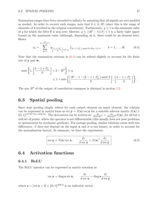 6.3. SPATIAL POOLING 47
Summation ranges have been extended to infinity by assuming that all signals are zero padded
as needed. In order to recover such ranges, note that k ∈ [1, H] (since this is the range of
elements of x involved in the original convolution). Furthermore, q ≥ 1 is the minimum value
of q for which the filter f is non zero; likewise, q ≤ b(H0
− 1)/Sc + 1 is a fairly tight upper
bound on the maximum value (although, depending on k, there could be an element less).
Hence
xk =
1+b H0−1
S
c
X
q=1
y
k−1+P −
h
S

+2−q
f(k−1+P−
h ) mod S+S(q−1)+1, k = 1, . . . , H. (6.1)
Note that the summation extrema in (6.1) can be refined slightly to account for the finite
size of y and w:
max

1,

k − 1 + P−
h
S

+ 2 − H00

≤ q
≤ 1 + min

H0
− 1 − (k − 1 + P−
h ) mod S
S

,

k − 1 + P−
h
S

.
The size H00
of the output of convolution transpose is obtained in section 5.3.
6.3 Spatial pooling
Since max pooling simply selects for each output element an input element, the relation
can be expressed in matrix form as vec y = S(x) vec x for a suitable selector matrix S(x) ∈
{0, 1}(H00W00D)×(HWD)
. The derivatives can be written as: dz
d(vec x) = dz
d(vec y) S(x), for all but a
null set of points, where the operator is not differentiable (this usually does not pose problems
in optimization by stochastic gradient). For average pooling, similar relations exists with two
differences: S does not depend on the input x and it is not binary, in order to account for
the normalization factors. In summary, we have the expressions:
vec y = S(x) vec x,
dz
d vec x
= S(x) dz
d vec y
. (6.2)
6.4 Activation functions
6.4.1 ReLU
The ReLU operator can be expressed in matrix notation as
vec y = diag s vec x,
dz
d vec x
= diag s
dz
d vec y
where s = [vec x  0] ∈ {0, 1}HWD
is an indicator vector.
 