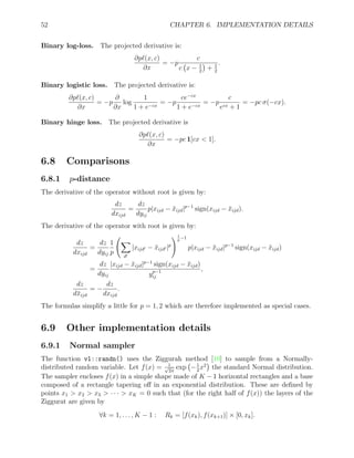 52 CHAPTER 6. IMPLEMENTATION DETAILS
Binary log-loss. The projected derivative is:
∂p`(x, c)
∂x
= −p
c
c x − 1
2

+ 1
2
.
Binary logistic loss. The projected derivative is:
∂p`(x, c)
∂x
= −p
∂
∂x
log
1
1 + e−cx
= −p
ce−cx
1 + e−cx
= −p
c
ecx + 1
= −pc σ(−cx).
Binary hinge loss. The projected derivative is
∂p`(x, c)
∂x
= −pc 1[cx  1].
6.8 Comparisons
6.8.1 p-distance
The derivative of the operator without root is given by:
dz
dxijd
=
dz
dyij
p|xijd − x̄ijd|p−1
sign(xijd − x̄ijd).
The derivative of the operator with root is given by:
dz
dxijd
=
dz
dyij
1
p
X
d0
|xijd0 − x̄ijd0 |p
!1
p
−1
p|xijd − x̄ijd|p−1
sign(xijd − x̄ijd)
=
dz
dyij
|xijd − x̄ijd|p−1
sign(xijd − x̄ijd)
yp−1
ij
,
dz
dx̄ijd
= −
dz
dxijd
.
The formulas simplify a little for p = 1, 2 which are therefore implemented as special cases.
6.9 Other implementation details
6.9.1 Normal sampler
The function vl::randn() uses the Ziggurah method [10] to sample from a Normally-
distributed random variable. Let f(x) = 1
√
2π
exp −1
2
x2

the standard Normal distribution.
The sampler encloses f(x) in a simple shape made of K − 1 horizontal rectangles and a base
composed of a rectangle tapering off in an exponential distribution. These are defined by
points x1  x2  x3  · · ·  xK = 0 such that (for the right half of f(x)) the layers of the
Ziggurat are given by
∀k = 1, . . . , K − 1 : Rk = [f(xk), f(xk+1)] × [0, xk].
 
