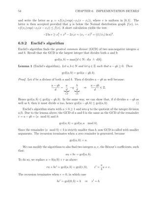 54 CHAPTER 6. IMPLEMENTATION DETAILS
and write the latter as y = vf(x1) exp(−x1(x − x1)), where v is uniform in [0, 1]. The
latter is then accepted provided that y is below the Normal distribution graph f(x), i.e.
vf(x1) exp(−x1(x − x1)) ≤ f(x). A short calculation yields the test:
−2 ln v ≥ x2
1 + x2
− 2x1x = (x1 − x)2
= ((1/x1) ln u)2
.
6.9.2 Euclid’s algorithm
Euclid’s algorithm finds the greatest common divisor (GCD) of two non-negative integers a
and b. Recall that the GCD is the largest integer that divides both a and b:
gcd(a, b) = max{d ∈ N : d|a ∧ d|b}.
Lemma 1 (Euclid’s algorithm). Let a, b ∈ N and let q ∈ Z such that a − qb ≥ 0. Then
gcd(a, b) = gcd(a − qb, b).
Proof. Let d be a divisor of both a and b. Then d divides a − qb as well because:
a − qb
d
=
a
d
|{z}
∈Z
−q
b
d
|{z}
∈Z
⇒
a − qb
d
∈ Z.
Hence gcd(a, b) ≤ gcd(q − qb, b). In the same way, we can show that, if d divides a − qb as
well as b, then it must divide a too, hence gcd(a − qb, b) ≤ gcd(a, b).
Euclid’s algorithm starts with a  b ≥ 1 and sets q to the quotient of the integer division
a/b. Due to the lemma above, the GCD of a and b is the same as the GCD of the remainder
r = a − qb = (a mod b) and b:
gcd(a, b) = gcd(a, a mod b).
Since the remainder (a mod b)  b is strictly smaller than b, now GCD is called with smaller
arguments. The recursion terminates when a zero reminder is generated, because
gcd(a, 0) = a.
We can modify the algorithms to also find two integers u, v, the Bézout’s coefficients, such
that:
au + bv = gcd(a, b).
To do so, we replace a = b(a/b) + r as above:
ru + bv0
= gcd(a, b) = gcd(r, b), v0
=
a
b
u + v.
The recursion terminates when r = 0, in which case
bv0
= gcd(0, b) = b ⇒ v0
= b.
 