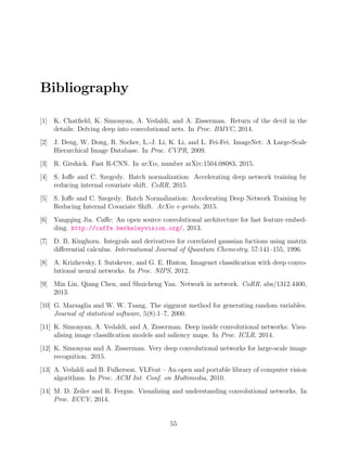 Bibliography
[1] K. Chatfield, K. Simonyan, A. Vedaldi, and A. Zisserman. Return of the devil in the
details: Delving deep into convolutional nets. In Proc. BMVC, 2014.
[2] J. Deng, W. Dong, R. Socher, L.-J. Li, K. Li, and L. Fei-Fei. ImageNet: A Large-Scale
Hierarchical Image Database. In Proc. CVPR, 2009.
[3] R. Girshick. Fast R-CNN. In arXiv, number arXiv:1504.08083, 2015.
[4] S. Ioffe and C. Szegedy. Batch normalization: Accelerating deep network training by
reducing internal covariate shift. CoRR, 2015.
[5] S. Ioffe and C. Szegedy. Batch Normalization: Accelerating Deep Network Training by
Reducing Internal Covariate Shift. ArXiv e-prints, 2015.
[6] Yangqing Jia. Caffe: An open source convolutional architecture for fast feature embed-
ding. http://caffe.berkeleyvision.org/, 2013.
[7] D. B. Kinghorn. Integrals and derivatives for correlated gaussian fuctions using matrix
differential calculus. International Journal of Quantum Chemestry, 57:141–155, 1996.
[8] A. Krizhevsky, I. Sutskever, and G. E. Hinton. Imagenet classification with deep convo-
lutional neural networks. In Proc. NIPS, 2012.
[9] Min Lin, Qiang Chen, and Shuicheng Yan. Network in network. CoRR, abs/1312.4400,
2013.
[10] G. Marsaglia and W. W. Tsang. The ziggurat method for generating random variables.
Journal of statistical software, 5(8):1–7, 2000.
[11] K. Simonyan, A. Vedaldi, and A. Zisserman. Deep inside convolutional networks: Visu-
alising image classification models and saliency maps. In Proc. ICLR, 2014.
[12] K. Simonyan and A. Zisserman. Very deep convolutional networks for large-scale image
recognition. 2015.
[13] A. Vedaldi and B. Fulkerson. VLFeat – An open and portable library of computer vision
algorithms. In Proc. ACM Int. Conf. on Multimedia, 2010.
[14] M. D. Zeiler and R. Fergus. Visualizing and understanding convolutional networks. In
Proc. ECCV, 2014.
55
 